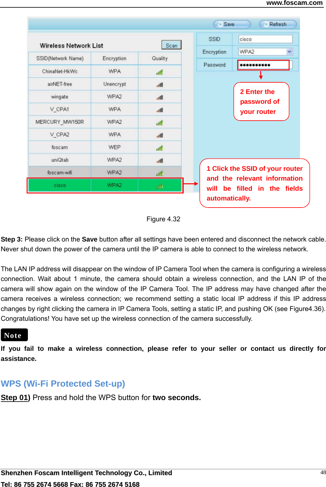 www.foscam.com  SShheennzzhheenn  FFoossccaamm  IInntteelllliiggeenntt  TTeecchhnnoollooggyy  CCoo..,,  LLiimmiitteedd  TTeell::  8866  775555  22667744  55666688  FFaaxx::  8866  775555  22667744  55116688 48   Figure 4.32  Step 3: Please click on the Save button after all settings have been entered and disconnect the network cable. Never shut down the power of the camera until the IP camera is able to connect to the wireless network.  The LAN IP address will disappear on the window of IP Camera Tool when the camera is configuring a wireless connection. Wait about 1 minute, the camera should obtain a wireless connection, and the LAN IP of the camera will show again on the window of the IP Camera Tool. The IP address may have changed after the camera receives a wireless connection; we recommend setting a static local IP address if this IP address changes by right clicking the camera in IP Camera Tools, setting a static IP, and pushing OK (see Figure4.36).   Congratulations! You have set up the wireless connection of the camera successfully.     If you fail to make a wireless connection, please refer to your seller or contact us directly for assistance.  WPS (Wi-Fi Protected Set-up) Step 01) Press and hold the WPS button for two seconds.  Note 1 Click the SSID of your router and the relevant information will be filled in the fields automatically. 2 Enter the password of your router 
