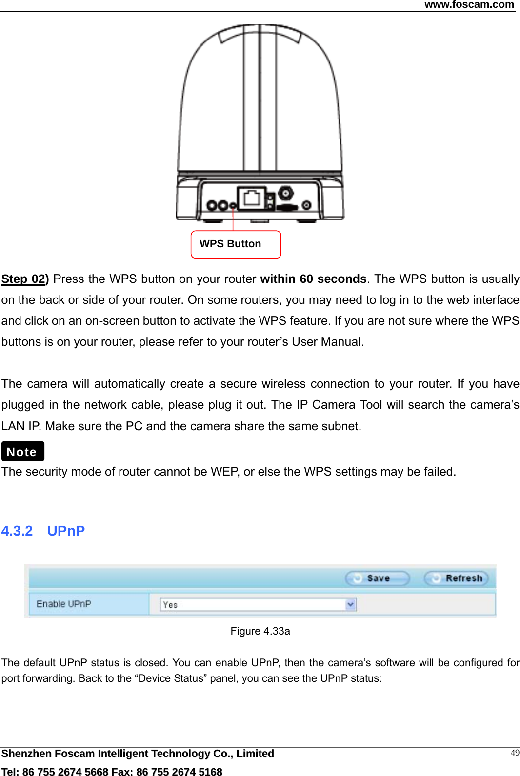 www.foscam.com  SShheennzzhheenn  FFoossccaamm  IInntteelllliiggeenntt  TTeecchhnnoollooggyy  CCoo..,,  LLiimmiitteedd  TTeell::  8866  775555  22667744  55666688  FFaaxx::  8866  775555  22667744  55116688 49   Step 02) Press the WPS button on your router within 60 seconds. The WPS button is usually on the back or side of your router. On some routers, you may need to log in to the web interface and click on an on-screen button to activate the WPS feature. If you are not sure where the WPS buttons is on your router, please refer to your router&rsquo;s User Manual.  The camera will automatically create a secure wireless connection to your router. If you have plugged in the network cable, please plug it out. The IP Camera Tool will search the camera&rsquo;s LAN IP. Make sure the PC and the camera share the same subnet.  The security mode of router cannot be WEP, or else the WPS settings may be failed.  4.3.2  UPnP  Figure 4.33a    The default UPnP status is closed. You can enable UPnP, then the camera&rsquo;s software will be configured for port forwarding. Back to the &ldquo;Device Status&rdquo; panel, you can see the UPnP status:  Note WPS Button 