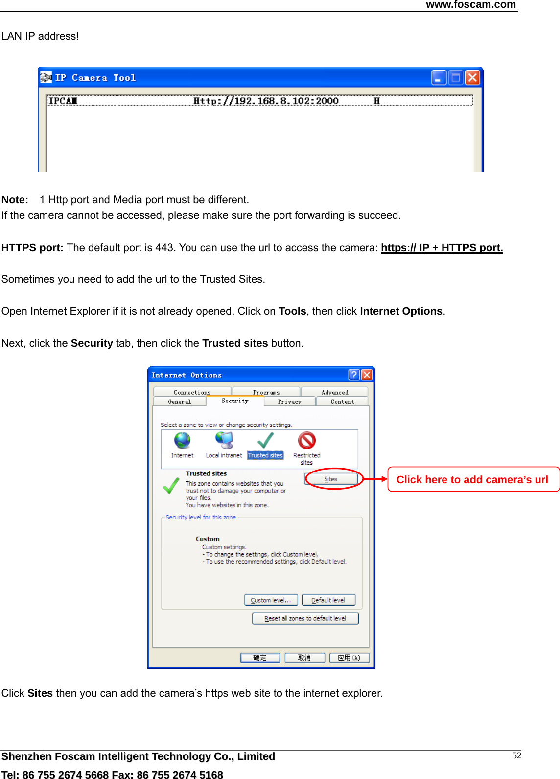 www.foscam.com  SShheennzzhheenn  FFoossccaamm  IInntteelllliiggeenntt  TTeecchhnnoollooggyy  CCoo..,,  LLiimmiitteedd  TTeell::  8866  775555  22667744  55666688  FFaaxx::  8866  775555  22667744  55116688 52LAN IP address!    Note:    1 Http port and Media port must be different. If the camera cannot be accessed, please make sure the port forwarding is succeed.  HTTPS port: The default port is 443. You can use the url to access the camera: https:// IP + HTTPS port.  Sometimes you need to add the url to the Trusted Sites.  Open Internet Explorer if it is not already opened. Click on Tools, then click Internet Options.  Next, click the Security tab, then click the Trusted sites button.    Click Sites then you can add the camera&rsquo;s https web site to the internet explorer. Click here to add camera&rsquo;s url 