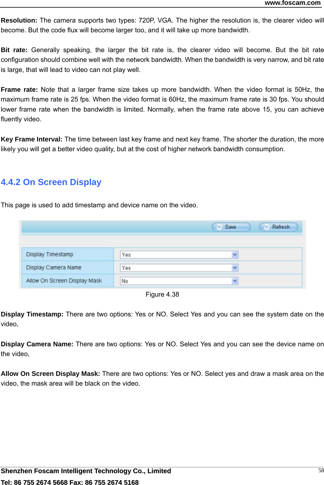 www.foscam.com  SShheennzzhheenn  FFoossccaamm  IInntteelllliiggeenntt  TTeecchhnnoollooggyy  CCoo..,,  LLiimmiitteedd  TTeell::  8866  775555  22667744  55666688  FFaaxx::  8866  775555  22667744  55116688 58Resolution: The camera supports two types: 720P, VGA. The higher the resolution is, the clearer video will become. But the code flux will become larger too, and it will take up more bandwidth.    Bit rate: Generally speaking, the larger the bit rate is, the clearer video will become. But the bit rate configuration should combine well with the network bandwidth. When the bandwidth is very narrow, and bit rate is large, that will lead to video can not play well.    Frame rate: Note that a larger frame size takes up more bandwidth. When the video format is 50Hz, the maximum frame rate is 25 fps. When the video format is 60Hz, the maximum frame rate is 30 fps. You should lower frame rate when the bandwidth is limited. Normally, when the frame rate above 15, you can achieve fluently video.  Key Frame Interval: The time between last key frame and next key frame. The shorter the duration, the more likely you will get a better video quality, but at the cost of higher network bandwidth consumption.  4.4.2 On Screen Display This page is used to add timestamp and device name on the video.   Figure 4.38  Display Timestamp: There are two options: Yes or NO. Select Yes and you can see the system date on the video,  Display Camera Name: There are two options: Yes or NO. Select Yes and you can see the device name on the video,  Allow On Screen Display Mask: There are two options: Yes or NO. Select yes and draw a mask area on the video, the mask area will be black on the video. 