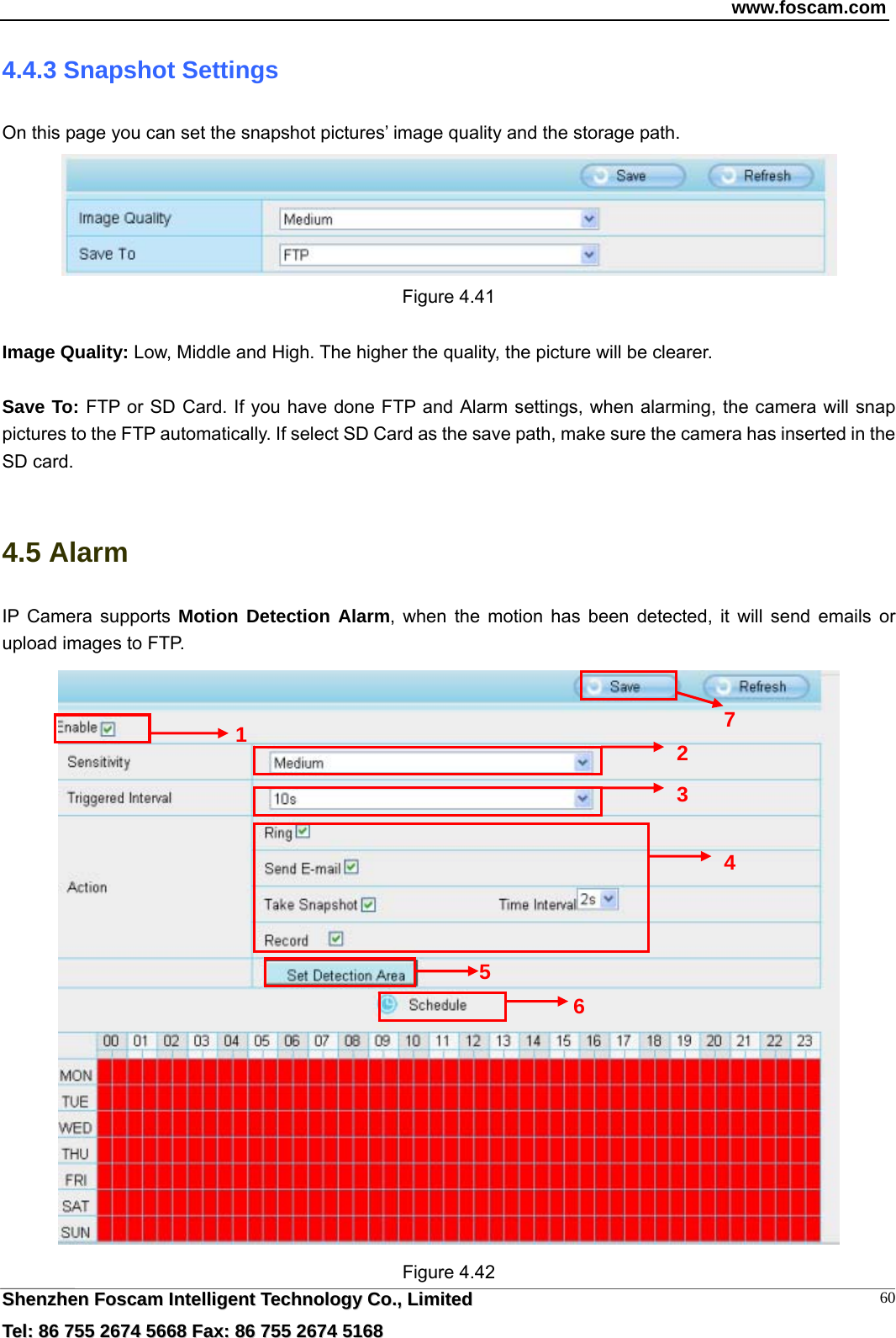 www.foscam.com  SShheennzzhheenn  FFoossccaamm  IInntteelllliiggeenntt  TTeecchhnnoollooggyy  CCoo..,,  LLiimmiitteedd  TTeell::  8866  775555  22667744  55666688  FFaaxx::  8866  775555  22667744  55116688 604.4.3 Snapshot Settings On this page you can set the snapshot pictures&rsquo; image quality and the storage path.  Figure 4.41  Image Quality: Low, Middle and High. The higher the quality, the picture will be clearer.  Save To: FTP or SD Card. If you have done FTP and Alarm settings, when alarming, the camera will snap pictures to the FTP automatically. If select SD Card as the save path, make sure the camera has inserted in the SD card.  4.5 Alarm IP Camera supports Motion Detection Alarm, when the motion has been detected, it will send emails or upload images to FTP.  Figure 4.42 1  2 3 4 6 5 7 