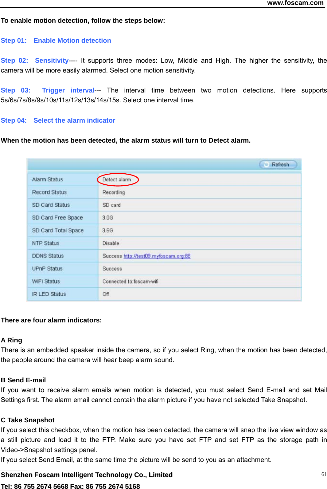 www.foscam.com  SShheennzzhheenn  FFoossccaamm  IInntteelllliiggeenntt  TTeecchhnnoollooggyy  CCoo..,,  LLiimmiitteedd  TTeell::  8866  775555  22667744  55666688  FFaaxx::  8866  775555  22667744  55116688 61To enable motion detection, follow the steps below:  Step 01:    Enable Motion detection  Step 02:  Sensitivity---- It supports three modes: Low, Middle and High. The higher the sensitivity, the camera will be more easily alarmed. Select one motion sensitivity.  Step 03:  Trigger interval--- The interval time between two motion detections. Here supports 5s/6s/7s/8s/9s/10s/11s/12s/13s/14s/15s. Select one interval time.  Step 04:    Select the alarm indicator  When the motion has been detected, the alarm status will turn to Detect alarm.    There are four alarm indicators:  A Ring  There is an embedded speaker inside the camera, so if you select Ring, when the motion has been detected, the people around the camera will hear beep alarm sound.  B Send E-mail If you want to receive alarm emails when motion is detected, you must select Send E-mail and set Mail Settings first. The alarm email cannot contain the alarm picture if you have not selected Take Snapshot.  C Take Snapshot If you select this checkbox, when the motion has been detected, the camera will snap the live view window as a still picture and load it to the FTP. Make sure you have set FTP and set FTP as the storage path in Video->Snapshot settings panel. If you select Send Email, at the same time the picture will be send to you as an attachment.   
