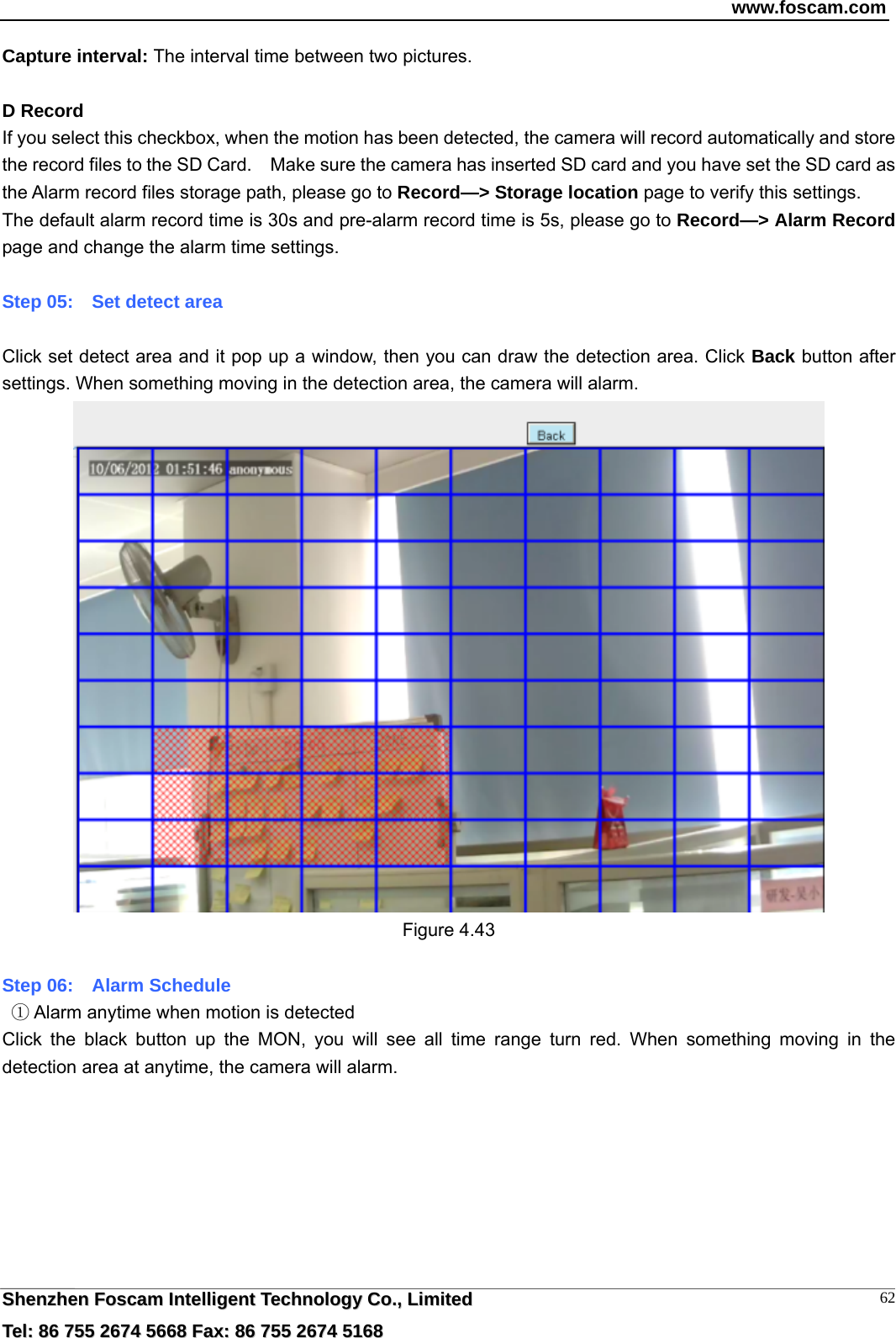 www.foscam.com  SShheennzzhheenn  FFoossccaamm  IInntteelllliiggeenntt  TTeecchhnnoollooggyy  CCoo..,,  LLiimmiitteedd  TTeell::  8866  775555  22667744  55666688  FFaaxx::  8866  775555  22667744  55116688 62Capture interval: The interval time between two pictures.  D Record If you select this checkbox, when the motion has been detected, the camera will record automatically and store the record files to the SD Card.    Make sure the camera has inserted SD card and you have set the SD card as the Alarm record files storage path, please go to Record&mdash;> Storage location page to verify this settings. The default alarm record time is 30s and pre-alarm record time is 5s, please go to Record&mdash;> Alarm Record page and change the alarm time settings.  Step 05:    Set detect area  Click set detect area and it pop up a window, then you can draw the detection area. Click Back button after settings. When something moving in the detection area, the camera will alarm.  Figure 4.43  Step 06:    Alarm Schedule    Alarm anytime when motion is detected① Click the black button up the MON, you will see all time range turn red. When something moving in the detection area at anytime, the camera will alarm. 
