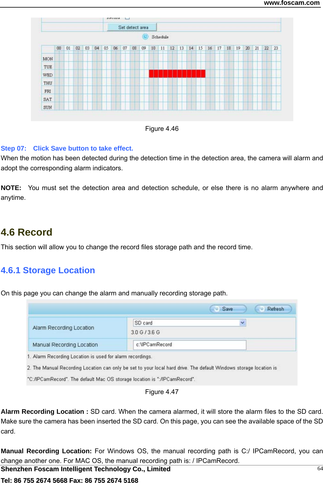 www.foscam.com  SShheennzzhheenn  FFoossccaamm  IInntteelllliiggeenntt  TTeecchhnnoollooggyy  CCoo..,,  LLiimmiitteedd  TTeell::  8866  775555  22667744  55666688  FFaaxx::  8866  775555  22667744  55116688 64 Figure 4.46  Step 07:    Click Save button to take effect.   When the motion has been detected during the detection time in the detection area, the camera will alarm and adopt the corresponding alarm indicators.  NOTE:  You must set the detection area and detection schedule, or else there is no alarm anywhere and anytime.   4.6 Record This section will allow you to change the record files storage path and the record time. 4.6.1 Storage Location On this page you can change the alarm and manually recording storage path.    Figure 4.47  Alarm Recording Location : SD card. When the camera alarmed, it will store the alarm files to the SD card. Make sure the camera has been inserted the SD card. On this page, you can see the available space of the SD card.  Manual Recording Location: For Windows OS, the manual recording path is C:/ IPCamRecord, you can change another one. For MAC OS, the manual recording path is: / IPCamRecord. 