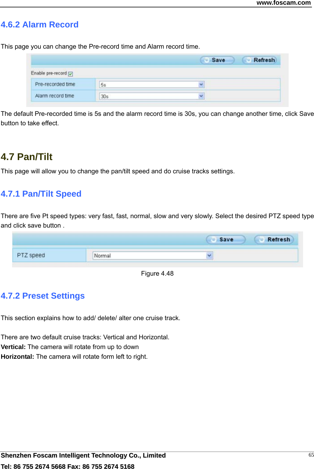 www.foscam.com  SShheennzzhheenn  FFoossccaamm  IInntteelllliiggeenntt  TTeecchhnnoollooggyy  CCoo..,,  LLiimmiitteedd  TTeell::  8866  775555  22667744  55666688  FFaaxx::  8866  775555  22667744  55116688 654.6.2 Alarm Record This page you can change the Pre-record time and Alarm record time.  The default Pre-recorded time is 5s and the alarm record time is 30s, you can change another time, click Save button to take effect.   4.7 Pan/Tilt This page will allow you to change the pan/tilt speed and do cruise tracks settings. 4.7.1 Pan/Tilt Speed There are five Pt speed types: very fast, fast, normal, slow and very slowly. Select the desired PTZ speed type and click save button .  Figure 4.48 4.7.2 Preset Settings This section explains how to add/ delete/ alter one cruise track.  There are two default cruise tracks: Vertical and Horizontal. Vertical: The camera will rotate from up to down Horizontal: The camera will rotate form left to right.  