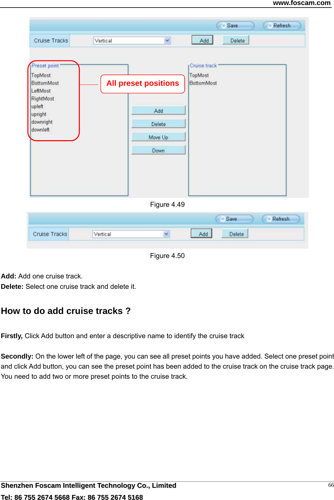 www.foscam.com  SShheennzzhheenn  FFoossccaamm  IInntteelllliiggeenntt  TTeecchhnnoollooggyy  CCoo..,,  LLiimmiitteedd  TTeell::  8866  775555  22667744  55666688  FFaaxx::  8866  775555  22667744  55116688 66   Figure 4.49  Figure 4.50  Add: Add one cruise track. Delete: Select one cruise track and delete it. How to do add cruise tracks ? Firstly, Click Add button and enter a descriptive name to identify the cruise track  Secondly: On the lower left of the page, you can see all preset points you have added. Select one preset point and click Add button, you can see the preset point has been added to the cruise track on the cruise track page. You need to add two or more preset points to the cruise track.   All preset positions