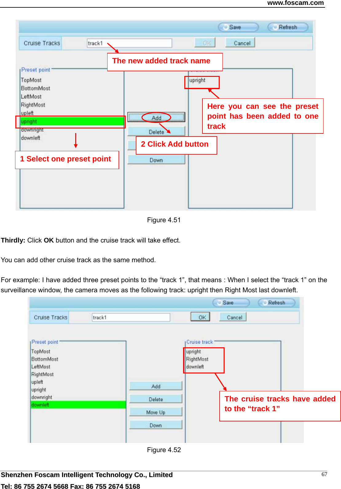 www.foscam.com  SShheennzzhheenn  FFoossccaamm  IInntteelllliiggeenntt  TTeecchhnnoollooggyy  CCoo..,,  LLiimmiitteedd  TTeell::  8866  775555  22667744  55666688  FFaaxx::  8866  775555  22667744  55116688 67   Figure 4.51  Thirdly: Click OK button and the cruise track will take effect.  You can add other cruise track as the same method.  For example: I have added three preset points to the &ldquo;track 1&rdquo;, that means : When I select the &ldquo;track 1&rdquo; on the surveillance window, the camera moves as the following track: upright then Right Most last downleft.   Figure 4.52  The new added track name 1 Select one preset point 2 Click Add button Here you can see the preset point has been added to one track  The cruise tracks have added to the &ldquo;track 1&rdquo; 