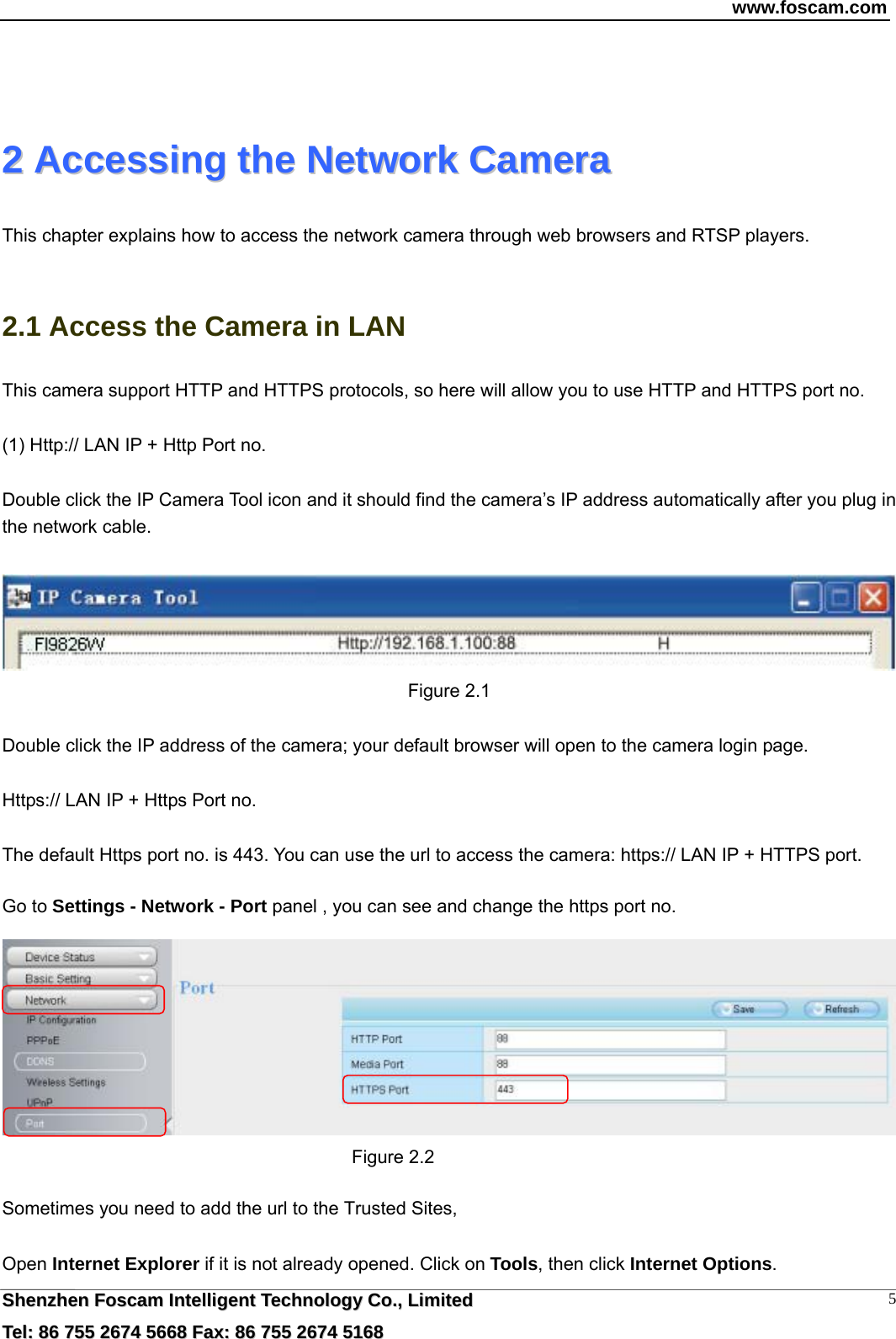 www.foscam.com  SShheennzzhheenn  FFoossccaamm  IInntteelllliiggeenntt  TTeecchhnnoollooggyy  CCoo..,,  LLiimmiitteedd  TTeell::  8866  775555  22667744  55666688  FFaaxx::  8866  775555  22667744  55116688 5  22  AAcccceessssiinngg  tthhee  NNeettwwoorrkk  CCaammeerraa  This chapter explains how to access the network camera through web browsers and RTSP players.  2.1 Access the Camera in LAN This camera support HTTP and HTTPS protocols, so here will allow you to use HTTP and HTTPS port no.  (1) Http:// LAN IP + Http Port no.  Double click the IP Camera Tool icon and it should find the camera&rsquo;s IP address automatically after you plug in the network cable.     Figure 2.1  Double click the IP address of the camera; your default browser will open to the camera login page.  Https:// LAN IP + Https Port no.  The default Https port no. is 443. You can use the url to access the camera: https:// LAN IP + HTTPS port.  Go to Settings - Network - Port panel , you can see and change the https port no.   Figure 2.2  Sometimes you need to add the url to the Trusted Sites,  Open Internet Explorer if it is not already opened. Click on Tools, then click Internet Options. 