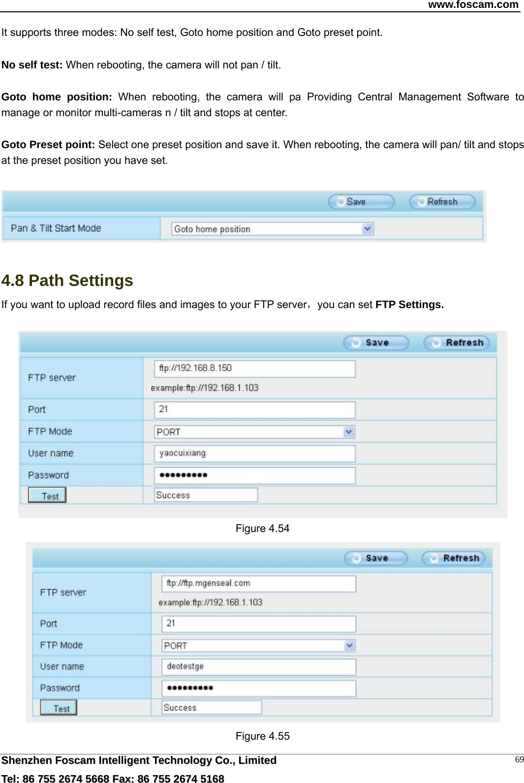 www.foscam.com  SShheennzzhheenn  FFoossccaamm  IInntteelllliiggeenntt  TTeecchhnnoollooggyy  CCoo..,,  LLiimmiitteedd  TTeell::  8866  775555  22667744  55666688  FFaaxx::  8866  775555  22667744  55116688 69It supports three modes: No self test, Goto home position and Goto preset point.  No self test: When rebooting, the camera will not pan / tilt.  Goto home position: When rebooting, the camera will pa Providing Central Management Software to manage or monitor multi-cameras n / tilt and stops at center.  Goto Preset point: Select one preset position and save it. When rebooting, the camera will pan/ tilt and stops at the preset position you have set.     4.8 Path Settings If you want to upload record files and images to your FTP server，you can set FTP Settings.   Figure 4.54  Figure 4.55 