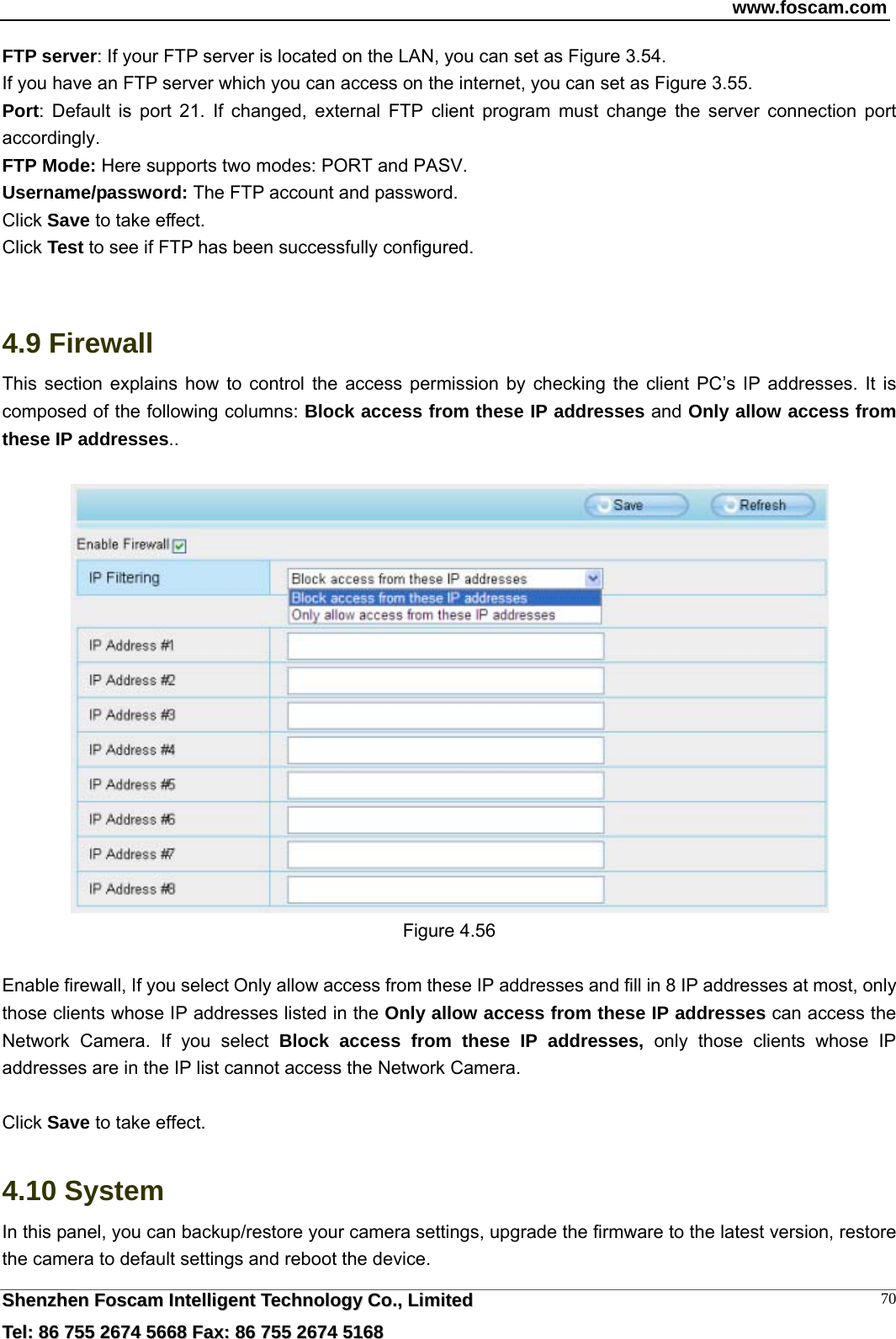 www.foscam.com  SShheennzzhheenn  FFoossccaamm  IInntteelllliiggeenntt  TTeecchhnnoollooggyy  CCoo..,,  LLiimmiitteedd  TTeell::  8866  775555  22667744  55666688  FFaaxx::  8866  775555  22667744  55116688 70FTP server: If your FTP server is located on the LAN, you can set as Figure 3.54.   If you have an FTP server which you can access on the internet, you can set as Figure 3.55.   Port: Default is port 21. If changed, external FTP client program must change the server connection port accordingly. FTP Mode: Here supports two modes: PORT and PASV. Username/password: The FTP account and password. Click Save to take effect. Click Test to see if FTP has been successfully configured.   4.9 Firewall  This section explains how to control the access permission by checking the client PC&rsquo;s IP addresses. It is composed of the following columns: Block access from these IP addresses and Only allow access from these IP addresses..   Figure 4.56  Enable firewall, If you select Only allow access from these IP addresses and fill in 8 IP addresses at most, only those clients whose IP addresses listed in the Only allow access from these IP addresses can access the Network Camera. If you select Block access from these IP addresses, only those clients whose IP addresses are in the IP list cannot access the Network Camera.  Click Save to take effect.  4.10 System In this panel, you can backup/restore your camera settings, upgrade the firmware to the latest version, restore the camera to default settings and reboot the device. 