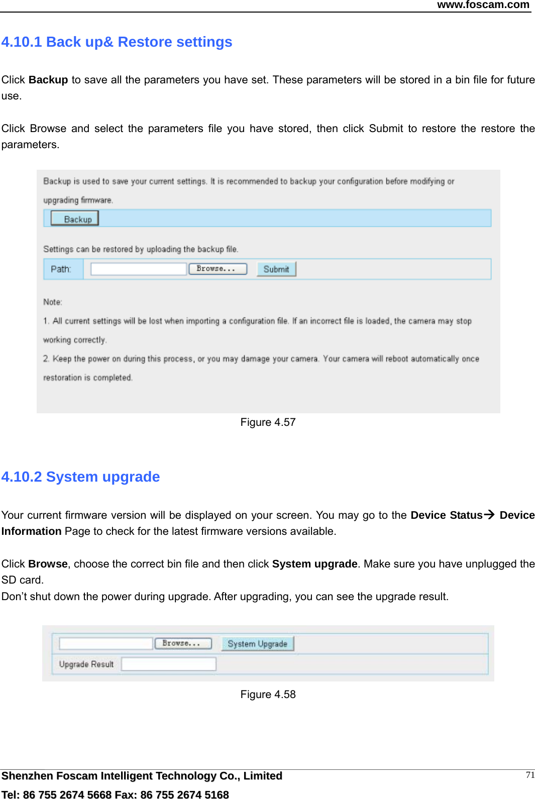 www.foscam.com  SShheennzzhheenn  FFoossccaamm  IInntteelllliiggeenntt  TTeecchhnnoollooggyy  CCoo..,,  LLiimmiitteedd  TTeell::  8866  775555  22667744  55666688  FFaaxx::  8866  775555  22667744  55116688 714.10.1 Back up&amp; Restore settings Click Backup to save all the parameters you have set. These parameters will be stored in a bin file for future use.  Click Browse and select the parameters file you have stored, then click Submit to restore the restore the parameters.   Figure 4.57  4.10.2 System upgrade Your current firmware version will be displayed on your screen. You may go to the Device Status Device Information Page to check for the latest firmware versions available.  Click Browse, choose the correct bin file and then click System upgrade. Make sure you have unplugged the SD card. Don&rsquo;t shut down the power during upgrade. After upgrading, you can see the upgrade result.   Figure 4.58 