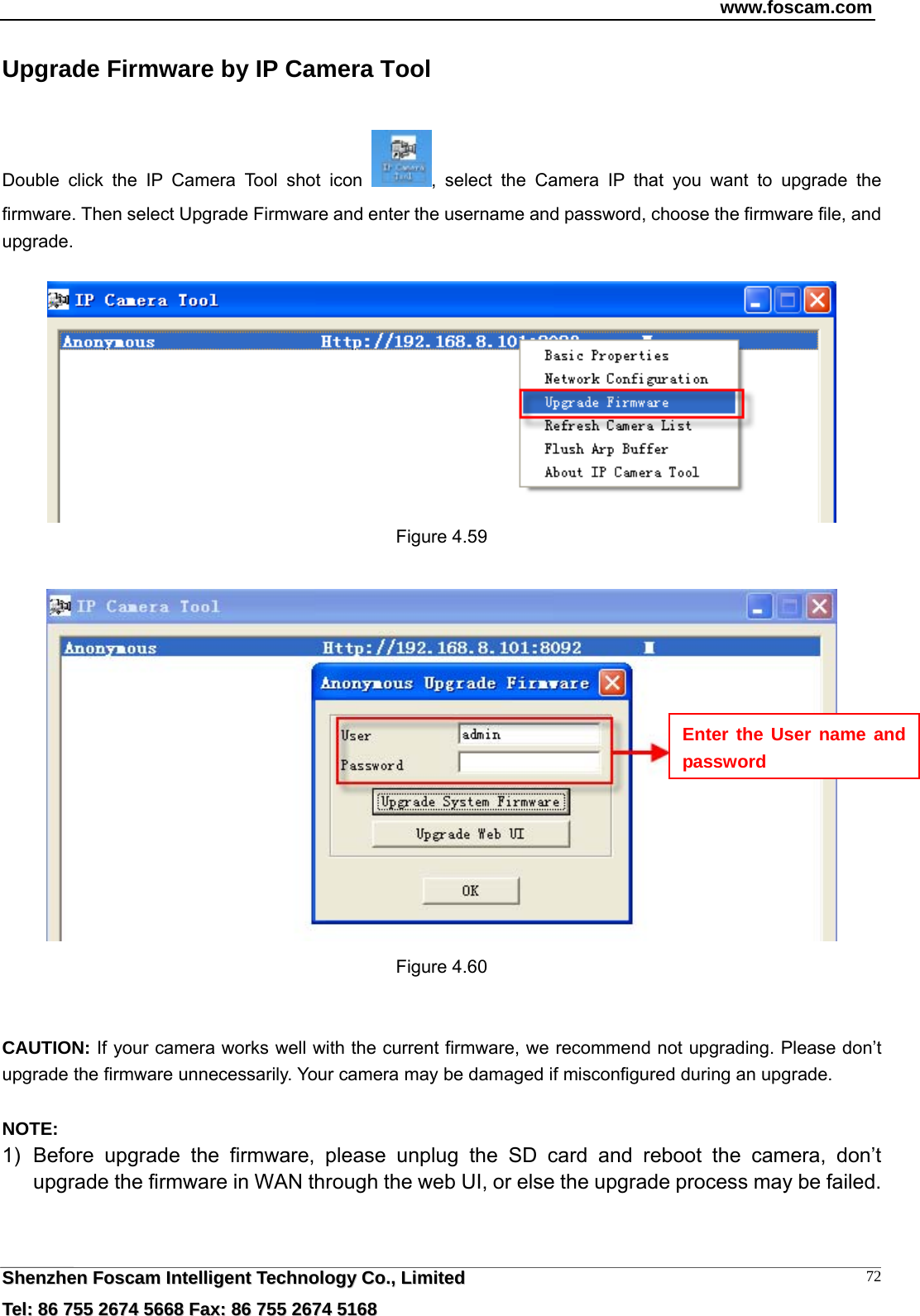 www.foscam.com  SShheennzzhheenn  FFoossccaamm  IInntteelllliiggeenntt  TTeecchhnnoollooggyy  CCoo..,,  LLiimmiitteedd  TTeell::  8866  775555  22667744  55666688  FFaaxx::  8866  775555  22667744  55116688 72Upgrade Firmware by IP Camera Tool Double click the IP Camera Tool shot icon  , select the Camera IP that you want to upgrade the firmware. Then select Upgrade Firmware and enter the username and password, choose the firmware file, and upgrade.   Figure 4.59   Figure 4.60   CAUTION: If your camera works well with the current firmware, we recommend not upgrading. Please don&rsquo;t upgrade the firmware unnecessarily. Your camera may be damaged if misconfigured during an upgrade.    NOTE:  1) Before upgrade the firmware, please unplug the SD card and reboot the camera, don&rsquo;t upgrade the firmware in WAN through the web UI, or else the upgrade process may be failed.     Enter the User name and password 