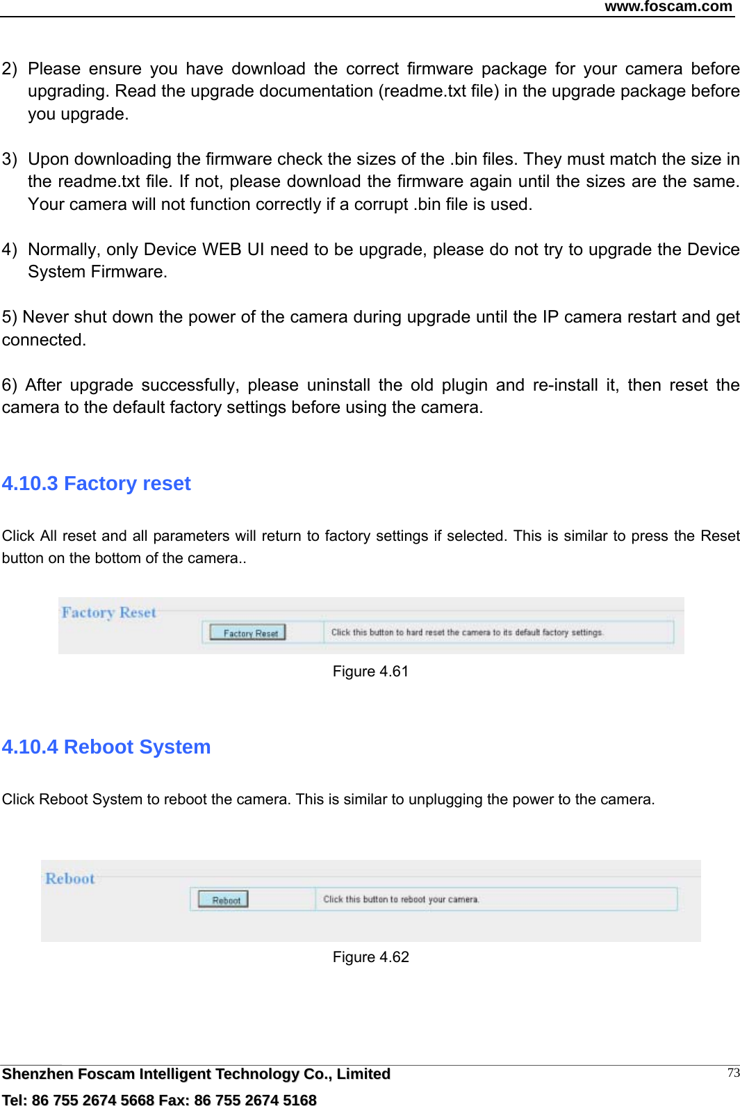 www.foscam.com  SShheennzzhheenn  FFoossccaamm  IInntteelllliiggeenntt  TTeecchhnnoollooggyy  CCoo..,,  LLiimmiitteedd  TTeell::  8866  775555  22667744  55666688  FFaaxx::  8866  775555  22667744  55116688 73 2)  Please ensure you have download the correct firmware package for your camera before upgrading. Read the upgrade documentation (readme.txt file) in the upgrade package before you upgrade.  3)  Upon downloading the firmware check the sizes of the .bin files. They must match the size in the readme.txt file. If not, please download the firmware again until the sizes are the same. Your camera will not function correctly if a corrupt .bin file is used.  4)  Normally, only Device WEB UI need to be upgrade, please do not try to upgrade the Device System Firmware.  5) Never shut down the power of the camera during upgrade until the IP camera restart and get connected.  6) After upgrade successfully, please uninstall the old plugin and re-install it, then reset the camera to the default factory settings before using the camera.  4.10.3 Factory reset Click All reset and all parameters will return to factory settings if selected. This is similar to press the Reset button on the bottom of the camera..   Figure 4.61  4.10.4 Reboot System Click Reboot System to reboot the camera. This is similar to unplugging the power to the camera.    Figure 4.62     