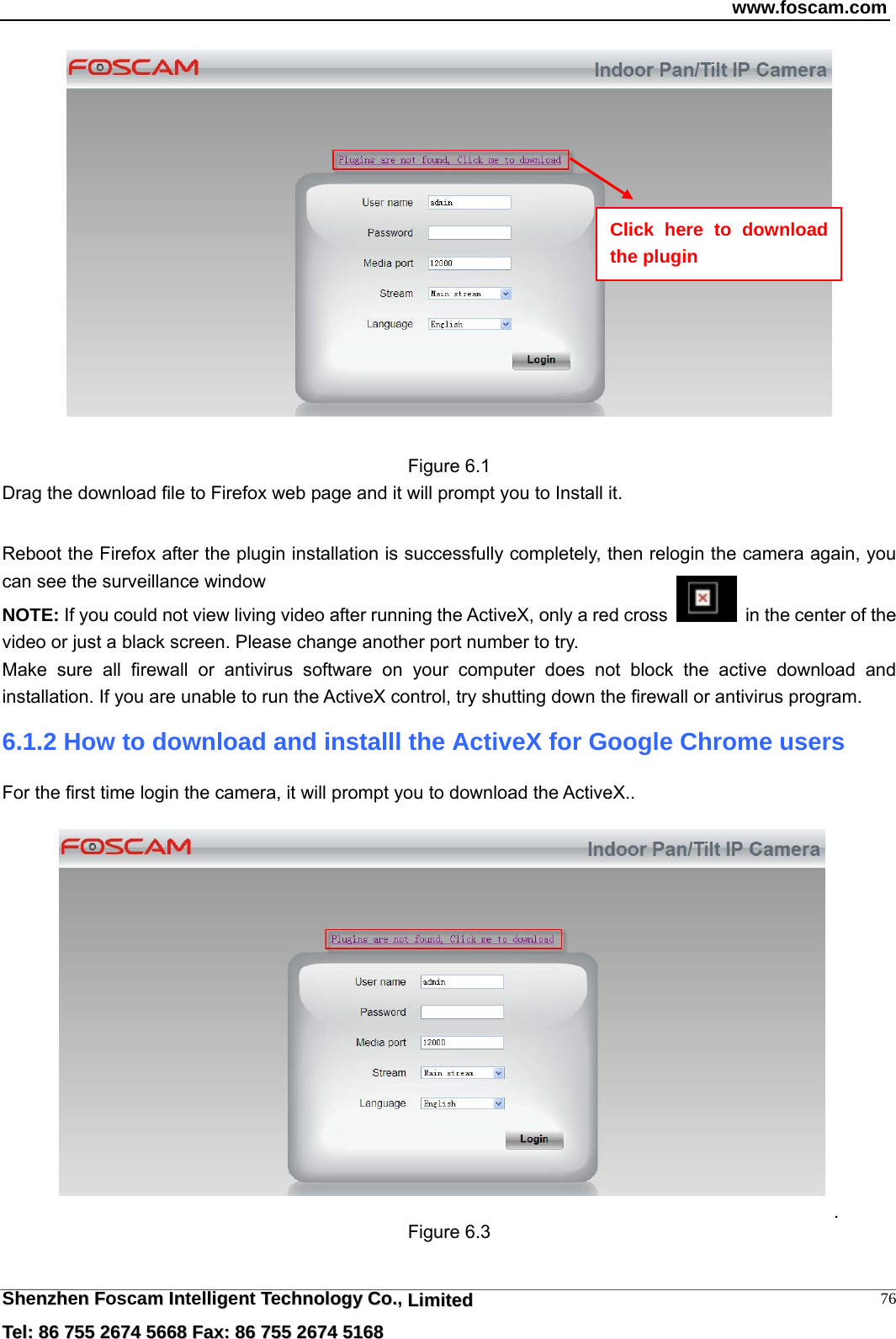 www.foscam.com  Shhennzzhhenn  FFoscamm  IInntelllliiggennt  TTecchhnnoollooggyy  CCoo..,  LLiimmiitteedd  TTeell::  8866  775555  22667744  55666688  FFaaxx::  8866  775555  22667744  55116688 76  Figure 6.1 Drag the download file to Firefox web page and it will prompt you to Install it.    Reboot the Firefox after the plugin installation is successfully completely, then relogin the camera again, you can see the surveillance window   NOTE: If you could not view living video after running the ActiveX, only a red cross    in the center of the video or just a black screen. Please change another port number to try.   Make sure all firewall or antivirus software on your computer does not block the active download and installation. If you are unable to run the ActiveX control, try shutting down the firewall or antivirus program.  Click here to download the plugin 6.1.2 How to download and installl the ActiveX for Google Chrome users  For the first time login the camera, it will prompt you to download the ActiveX..     . Figure 6.3 
