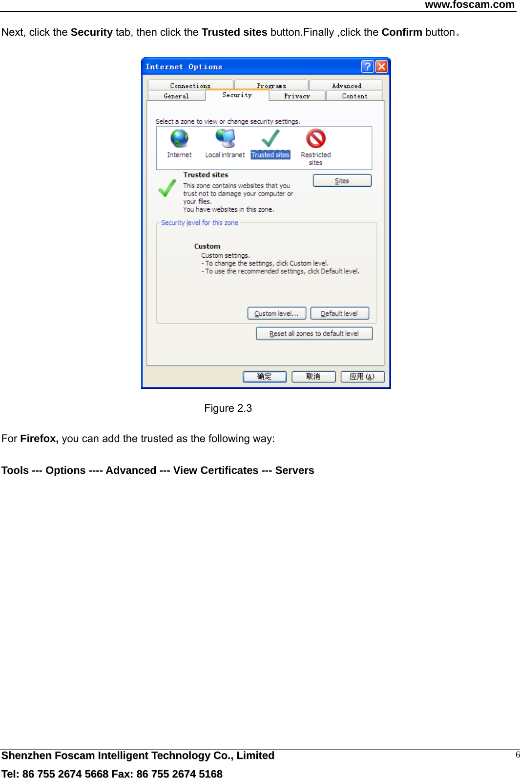 www.foscam.com  SShheennzzhheenn  FFoossccaamm  IInntteelllliiggeenntt  TTeecchhnnoollooggyy  CCoo..,,  LLiimmiitteedd  TTeell::  8866  775555  22667744  55666688  FFaaxx::  8866  775555  22667744  55116688 6Next, click the Security tab, then click the Trusted sites button.Finally ,click the Confirm button。    Figure 2.3  For Firefox, you can add the trusted as the following way:    Tools --- Options ---- Advanced --- View Certificates --- Servers  