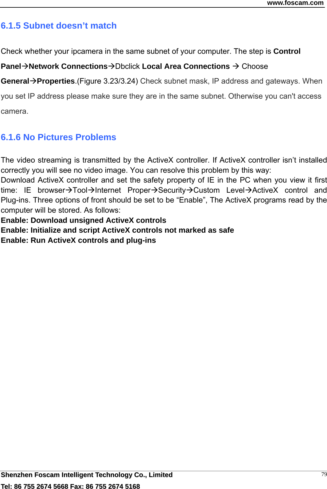 www.foscam.com  SShheennzzhheenn  FFoossccaamm  IInntteelllliiggeenntt  TTeecchhnnoollooggyy  CCoo..,,  LLiimmiitteedd  TTeell::  8866  775555  22667744  55666688  FFaaxx::  8866  775555  22667744  55116688 796.1.5 Subnet doesn&rsquo;t match Check whether your ipcamera in the same subnet of your computer. The step is Control PanelNetwork ConnectionsDbclick Local Area Connections  Choose GeneralProperties.(Figure 3.23/3.24) Check subnet mask, IP address and gateways. When you set IP address please make sure they are in the same subnet. Otherwise you can't access camera.   6.1.6 No Pictures Problems The video streaming is transmitted by the ActiveX controller. If ActiveX controller isn&rsquo;t installed correctly you will see no video image. You can resolve this problem by this way: Download ActiveX controller and set the safety property of IE in the PC when you view it first time: IE browserToolInternet ProperSecurityCustom LevelActiveX control and Plug-ins. Three options of front should be set to be &ldquo;Enable&rdquo;, The ActiveX programs read by the computer will be stored. As follows: Enable: Download unsigned ActiveX controls Enable: Initialize and script ActiveX controls not marked as safe Enable: Run ActiveX controls and plug-ins   