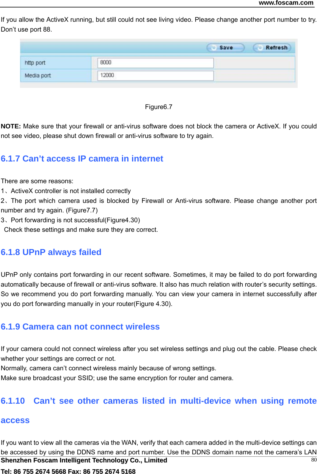 www.foscam.com  SShheennzzhheenn  FFoossccaamm  IInntteelllliiggeenntt  TTeecchhnnoollooggyy  CCoo..,,  LLiimmiitteedd  TTeell::  8866  775555  22667744  55666688  FFaaxx::  8866  775555  22667744  55116688 80If you allow the ActiveX running, but still could not see living video. Please change another port number to try. Don&rsquo;t use port 88.   Figure6.7  NOTE: Make sure that your firewall or anti-virus software does not block the camera or ActiveX. If you could not see video, please shut down firewall or anti-virus software to try again. 6.1.7 Can&rsquo;t access IP camera in internet There are some reasons: 1、ActiveX controller is not installed correctly   2、The port which camera used is blocked by Firewall or Anti-virus software. Please change another port number and try again. (Figure7.7)   3、Port forwarding is not successful(Figure4.30)    Check these settings and make sure they are correct. 6.1.8 UPnP always failed UPnP only contains port forwarding in our recent software. Sometimes, it may be failed to do port forwarding automatically because of firewall or anti-virus software. It also has much relation with router&rsquo;s security settings. So we recommend you do port forwarding manually. You can view your camera in internet successfully after you do port forwarding manually in your router(Figure 4.30). 6.1.9 Camera can not connect wireless If your camera could not connect wireless after you set wireless settings and plug out the cable. Please check whether your settings are correct or not.   Normally, camera can&rsquo;t connect wireless mainly because of wrong settings. Make sure broadcast your SSID; use the same encryption for router and camera.   6.1.10  Can&rsquo;t see other cameras listed in multi-device when using remote access If you want to view all the cameras via the WAN, verify that each camera added in the multi-device settings can be accessed by using the DDNS name and port number. Use the DDNS domain name not the camera&rsquo;s LAN 