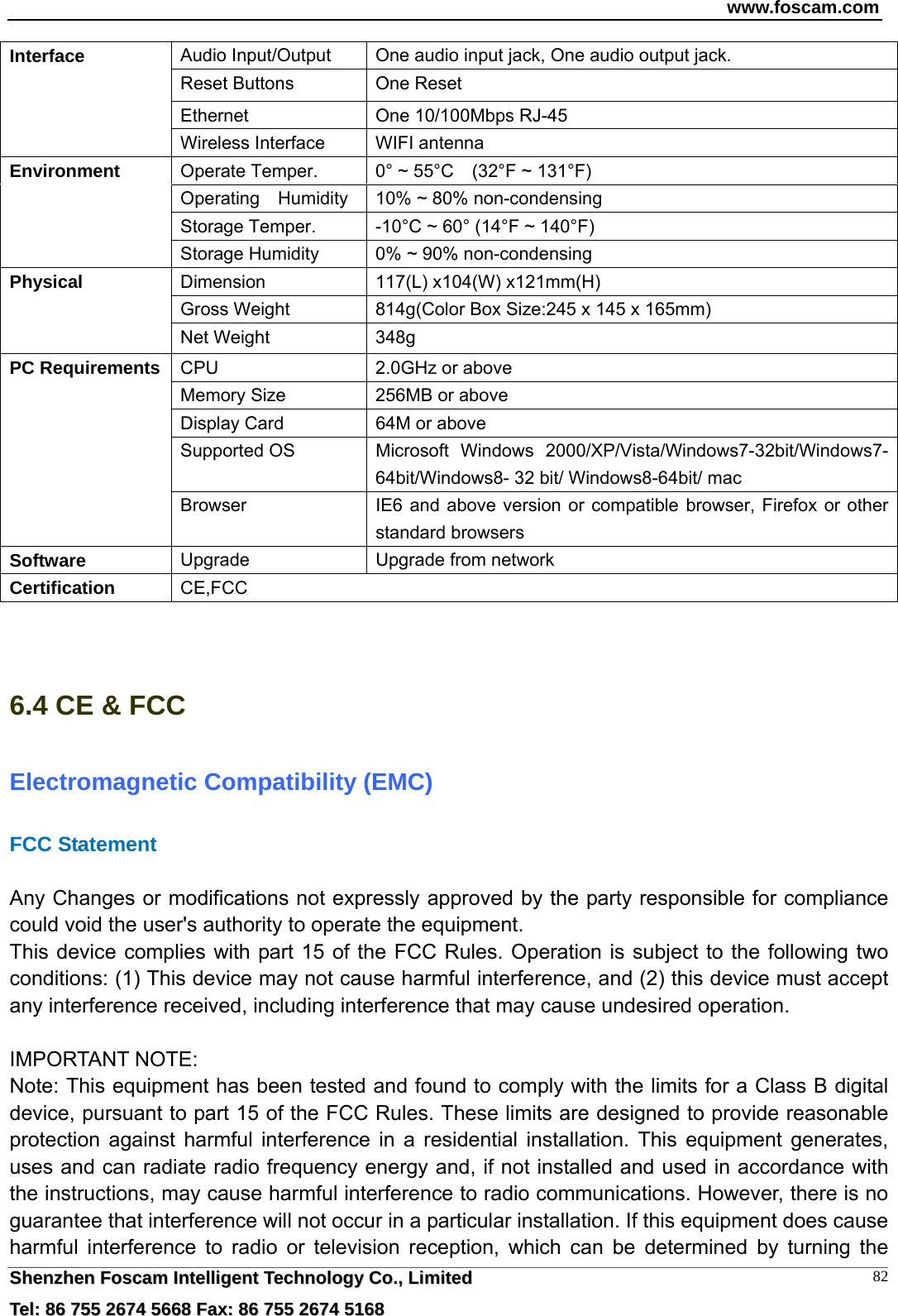 www.foscam.com  SShheennzzhheenn  FFoossccaamm  IInntteelllliiggeenntt  TTeecchhnnoollooggyy  CCoo..,,  LLiimmiitteedd  TTeell::  8866  775555  22667744  55666688  FFaaxx::  8866  775555  22667744  55116688 82Audio Input/Output    One audio input jack, One audio output jack. Reset Buttons  One Reset Ethernet  One 10/100Mbps RJ-45 Interface Wireless Interface  WIFI antenna Operate Temper.  0&deg; ~ 55&deg;C    (32&deg;F ~ 131&deg;F) Operating    Humidity  10% ~ 80% non-condensing Storage Temper.  -10&deg;C ~ 60&deg; (14&deg;F ~ 140&deg;F) Environment Storage Humidity  0% ~ 90% non-condensing Dimension  117(L) x104(W) x121mm(H) Gross Weight  814g(Color Box Size:245 x 145 x 165mm) Physical Net Weight  348g CPU  2.0GHz or above   Memory Size  256MB or above   Display Card  64M or above Supported OS  Microsoft Windows 2000/XP/Vista/Windows7-32bit/Windows7- 64bit/Windows8- 32 bit/ Windows8-64bit/ mac PC Requirements Browser  IE6 and above version or compatible browser, Firefox or other standard browsers Software  Upgrade  Upgrade from network Certification  CE,FCC   6.4 CE &amp; FCC Electromagnetic Compatibility (EMC) FCC Statement  Any Changes or modifications not expressly approved by the party responsible for compliance could void the user's authority to operate the equipment. This device complies with part 15 of the FCC Rules. Operation is subject to the following two conditions: (1) This device may not cause harmful interference, and (2) this device must accept any interference received, including interference that may cause undesired operation.  IMPORTANT NOTE:   Note: This equipment has been tested and found to comply with the limits for a Class B digital device, pursuant to part 15 of the FCC Rules. These limits are designed to provide reasonable protection against harmful interference in a residential installation. This equipment generates, uses and can radiate radio frequency energy and, if not installed and used in accordance with the instructions, may cause harmful interference to radio communications. However, there is no guarantee that interference will not occur in a particular installation. If this equipment does cause harmful interference to radio or television reception, which can be determined by turning the 