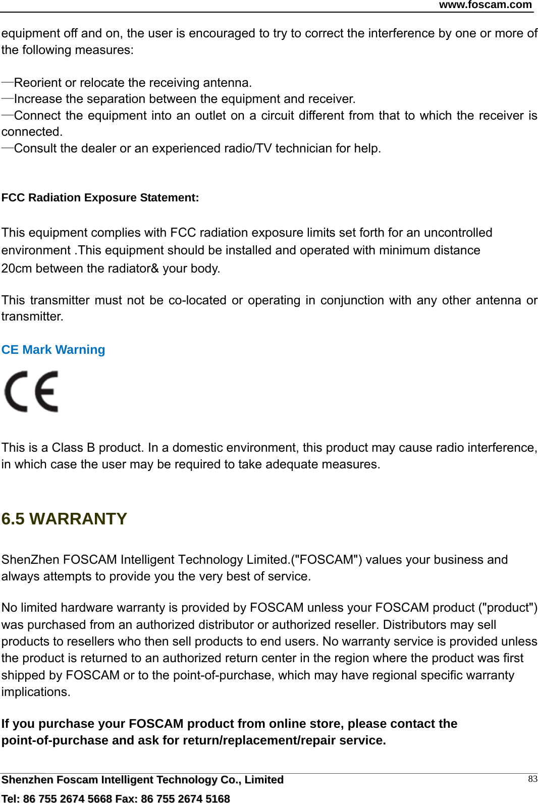 www.foscam.com  SShheennzzhheenn  FFoossccaamm  IInntteelllliiggeenntt  TTeecchhnnoollooggyy  CCoo..,,  LLiimmiitteedd  TTeell::  8866  775555  22667744  55666688  FFaaxx::  8866  775555  22667744  55116688 83equipment off and on, the user is encouraged to try to correct the interference by one or more of the following measures:      &mdash;Reorient or relocate the receiving antenna.     &mdash;Increase the separation between the equipment and receiver.     &mdash;Connect the equipment into an outlet on a circuit different from that to which the receiver is connected.   &mdash;Consult the dealer or an experienced radio/TV technician for help.       FCC Radiation Exposure Statement:      This equipment complies with FCC radiation exposure limits set forth for an uncontrolled environment .This equipment should be installed and operated with minimum distance 20cm between the radiator&amp; your body.      This transmitter must not be co-located or operating in conjunction with any other antenna or transmitter.  CE Mark Warning     This is a Class B product. In a domestic environment, this product may cause radio interference, in which case the user may be required to take adequate measures.  6.5 WARRANTY ShenZhen FOSCAM Intelligent Technology Limited.("FOSCAM") values your business and always attempts to provide you the very best of service. No limited hardware warranty is provided by FOSCAM unless your FOSCAM product ("product") was purchased from an authorized distributor or authorized reseller. Distributors may sell products to resellers who then sell products to end users. No warranty service is provided unless the product is returned to an authorized return center in the region where the product was first shipped by FOSCAM or to the point-of-purchase, which may have regional specific warranty implications. If you purchase your FOSCAM product from online store, please contact the point-of-purchase and ask for return/replacement/repair service.   
