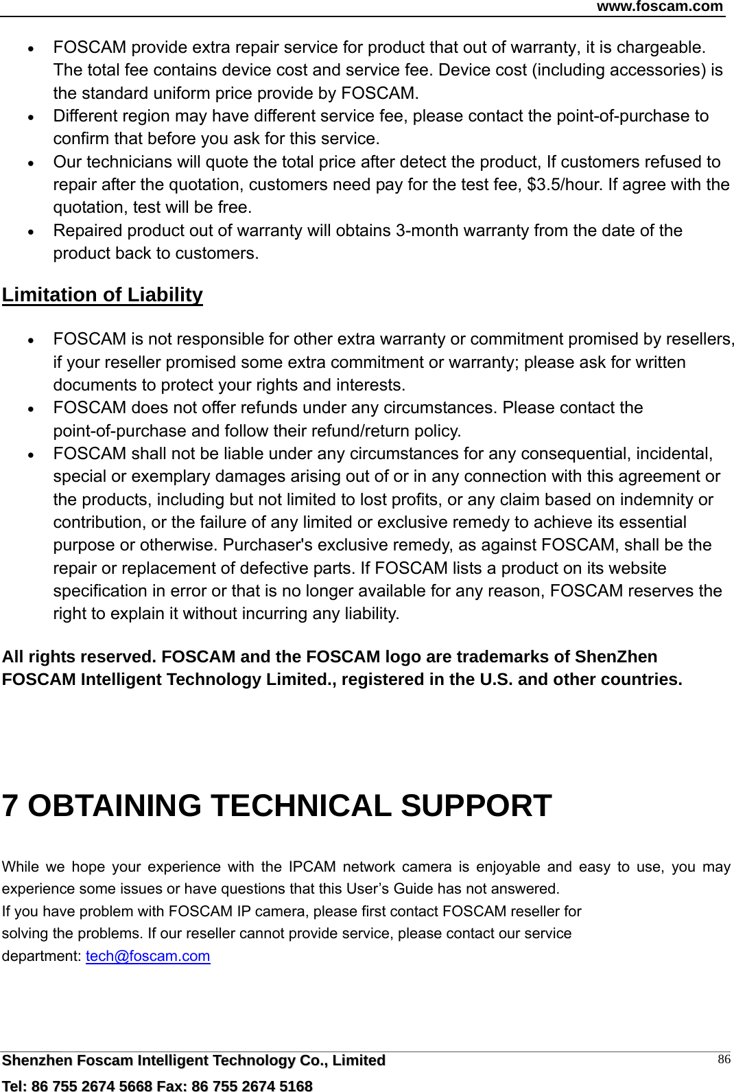 www.foscam.com  SShheennzzhheenn  FFoossccaamm  IInntteelllliiggeenntt  TTeecchhnnoollooggyy  CCoo..,,  LLiimmiitteedd  TTeell::  8866  775555  22667744  55666688  FFaaxx::  8866  775555  22667744  55116688 86 FOSCAM provide extra repair service for product that out of warranty, it is chargeable. The total fee contains device cost and service fee. Device cost (including accessories) is the standard uniform price provide by FOSCAM.  Different region may have different service fee, please contact the point-of-purchase to confirm that before you ask for this service.  Our technicians will quote the total price after detect the product, If customers refused to repair after the quotation, customers need pay for the test fee, $3.5/hour. If agree with the quotation, test will be free.  Repaired product out of warranty will obtains 3-month warranty from the date of the product back to customers. Limitation of Liability  FOSCAM is not responsible for other extra warranty or commitment promised by resellers, if your reseller promised some extra commitment or warranty; please ask for written documents to protect your rights and interests.  FOSCAM does not offer refunds under any circumstances. Please contact the point-of-purchase and follow their refund/return policy.  FOSCAM shall not be liable under any circumstances for any consequential, incidental, special or exemplary damages arising out of or in any connection with this agreement or the products, including but not limited to lost profits, or any claim based on indemnity or contribution, or the failure of any limited or exclusive remedy to achieve its essential purpose or otherwise. Purchaser's exclusive remedy, as against FOSCAM, shall be the repair or replacement of defective parts. If FOSCAM lists a product on its website specification in error or that is no longer available for any reason, FOSCAM reserves the right to explain it without incurring any liability.  All rights reserved. FOSCAM and the FOSCAM logo are trademarks of ShenZhen FOSCAM Intelligent Technology Limited., registered in the U.S. and other countries.   7 OBTAINING TECHNICAL SUPPORT While we hope your experience with the IPCAM network camera is enjoyable and easy to use, you may experience some issues or have questions that this User&rsquo;s Guide has not answered.   If you have problem with FOSCAM IP camera, please first contact FOSCAM reseller for solving the problems. If our reseller cannot provide service, please contact our service department: tech@foscam.com    