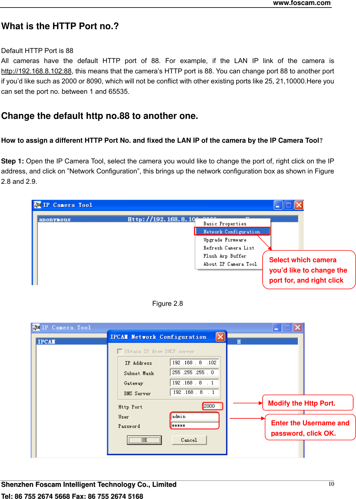 www.foscam.com  SShheennzzhheenn  FFoossccaamm  IInntteelllliiggeenntt  TTeecchhnnoollooggyy  CCoo..,,  LLiimmiitteedd  TTeell::  8866  775555  22667744  55666688  FFaaxx::  8866  775555  22667744  55116688 10What is the HTTP Port no.? Default HTTP Port is 88   All cameras have the default HTTP port of 88. For example, if the LAN IP link of the camera is http://192.168.8.102:88, this means that the camera&rsquo;s HTTP port is 88. You can change port 88 to another port if you&rsquo;d like such as 2000 or 8090, which will not be conflict with other existing ports like 25, 21,10000.Here you can set the port no. between 1 and 65535.   Change the default http no.88 to another one. How to assign a different HTTP Port No. and fixed the LAN IP of the camera by the IP Camera Tool？  Step 1: Open the IP Camera Tool, select the camera you would like to change the port of, right click on the IP address, and click on &rdquo;Network Configuration&rdquo;, this brings up the network configuration box as shown in Figure 2.8 and 2.9.    Figure 2.8    Select which camera you&rsquo;d like to change the port for, and right click Modify the Http Port.Enter the Username and password, click OK.