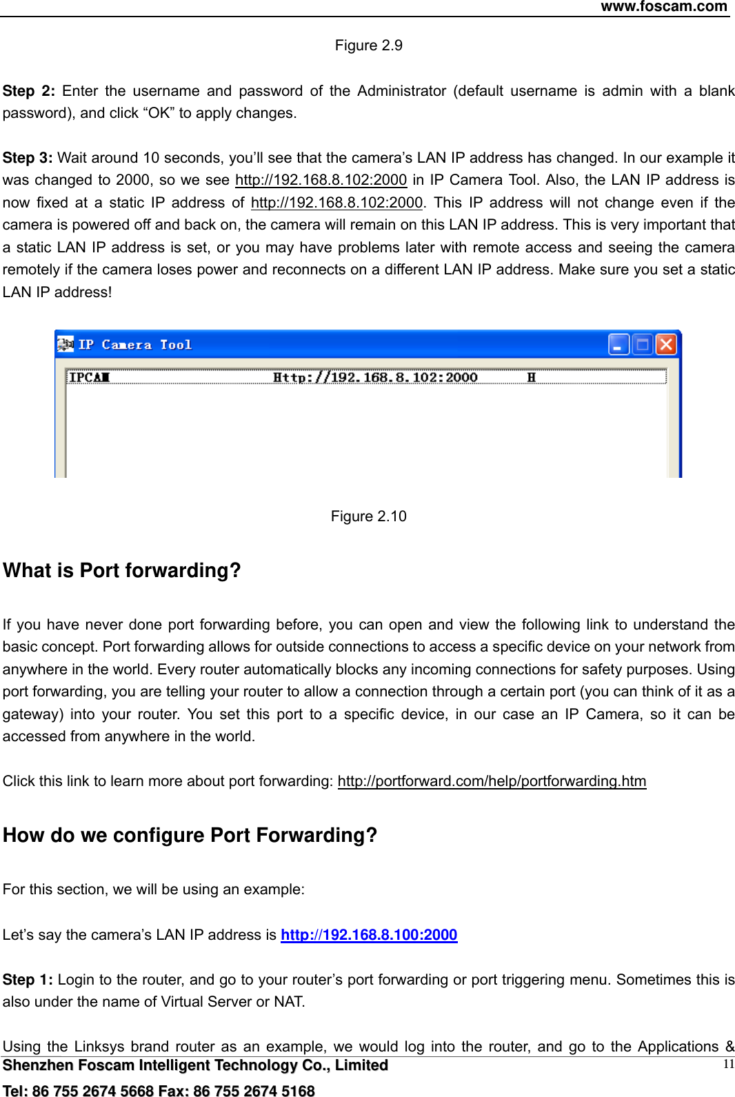 www.foscam.com  SShheennzzhheenn  FFoossccaamm  IInntteelllliiggeenntt  TTeecchhnnoollooggyy  CCoo..,,  LLiimmiitteedd  TTeell::  8866  775555  22667744  55666688  FFaaxx::  8866  775555  22667744  55116688 11Figure 2.9  Step 2: Enter the username and password of the Administrator (default username is admin with a blank password), and click &ldquo;OK&rdquo; to apply changes.    Step 3: Wait around 10 seconds, you&rsquo;ll see that the camera&rsquo;s LAN IP address has changed. In our example it was changed to 2000, so we see http://192.168.8.102:2000 in IP Camera Tool. Also, the LAN IP address is now fixed at a static IP address of http://192.168.8.102:2000. This IP address will not change even if the camera is powered off and back on, the camera will remain on this LAN IP address. This is very important that a static LAN IP address is set, or you may have problems later with remote access and seeing the camera remotely if the camera loses power and reconnects on a different LAN IP address. Make sure you set a static LAN IP address!    Figure 2.10 What is Port forwarding?   If you have never done port forwarding before, you can open and view the following link to understand the basic concept. Port forwarding allows for outside connections to access a specific device on your network from anywhere in the world. Every router automatically blocks any incoming connections for safety purposes. Using port forwarding, you are telling your router to allow a connection through a certain port (you can think of it as a gateway) into your router. You set this port to a specific device, in our case an IP Camera, so it can be accessed from anywhere in the world.    Click this link to learn more about port forwarding: http://portforward.com/help/portforwarding.htm  How do we configure Port Forwarding? For this section, we will be using an example:    Let&rsquo;s say the camera&rsquo;s LAN IP address is http://192.168.8.100:2000  Step 1: Login to the router, and go to your router&rsquo;s port forwarding or port triggering menu. Sometimes this is also under the name of Virtual Server or NAT.    Using the Linksys brand router as an example, we would log into the router, and go to the Applications &amp; 