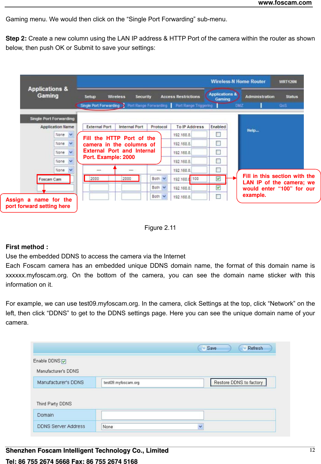 www.foscam.com  SShheennzzhheenn  FFoossccaamm  IInntteelllliiggeenntt  TTeecchhnnoollooggyy  CCoo..,,  LLiimmiitteedd  TTeell::  8866  775555  22667744  55666688  FFaaxx::  8866  775555  22667744  55116688 12Gaming menu. We would then click on the &ldquo;Single Port Forwarding&rdquo; sub-menu.  Step 2: Create a new column using the LAN IP address &amp; HTTP Port of the camera within the router as shown below, then push OK or Submit to save your settings:       Figure 2.11  First method : Use the embedded DDNS to access the camera via the Internet   Each Foscam camera has an embedded unique DDNS domain name, the format of this domain name is xxxxxx.myfoscam.org. On the bottom of the camera, you can see the domain name sticker with this information on it.    For example, we can use test09.myfoscam.org. In the camera, click Settings at the top, click &ldquo;Network&rdquo; on the left, then click &ldquo;DDNS&rdquo; to get to the DDNS settings page. Here you can see the unique domain name of your camera.   Fill the HTTP Port of the camera in the columns of External Port and Internal Port. Example: 2000 Fill in this section with the LAN IP of the camera; we would enter &ldquo;100&rdquo; for our example. Assign a name for the port forward setting here 