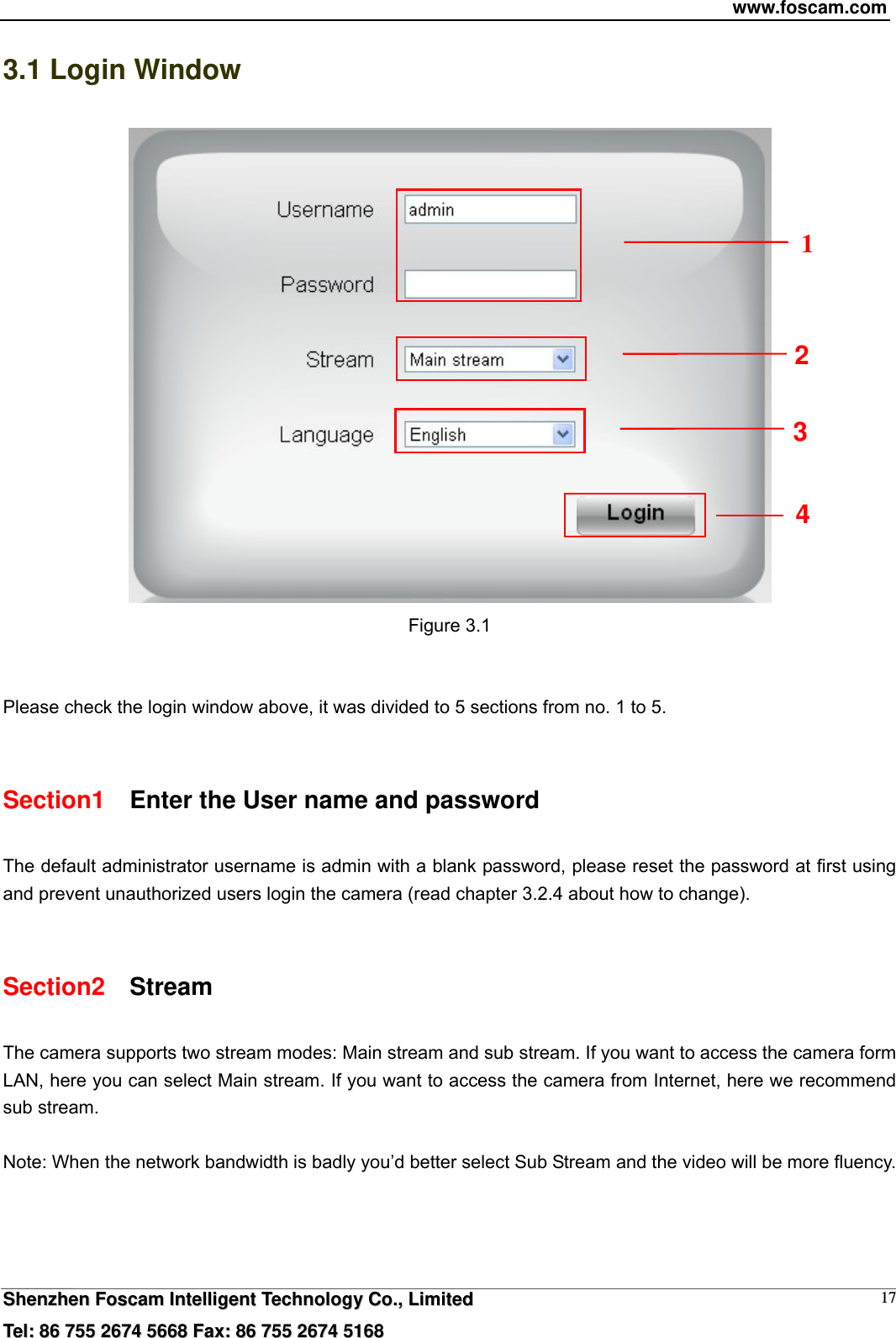 www.foscam.com  SShheennzzhheenn  FFoossccaamm  IInntteelllliiggeenntt  TTeecchhnnoollooggyy  CCoo..,,  LLiimmiitteedd  TTeell::  8866  775555  22667744  55666688  FFaaxx::  8866  775555  22667744  55116688 173.1 Login Window  Figure 3.1   Please check the login window above, it was divided to 5 sections from no. 1 to 5.  Section1    Enter the User name and password The default administrator username is admin with a blank password, please reset the password at first using and prevent unauthorized users login the camera (read chapter 3.2.4 about how to change).      Section2  Stream The camera supports two stream modes: Main stream and sub stream. If you want to access the camera form LAN, here you can select Main stream. If you want to access the camera from Internet, here we recommend sub stream.    Note: When the network bandwidth is badly you&rsquo;d better select Sub Stream and the video will be more fluency. 2 1 3 4 