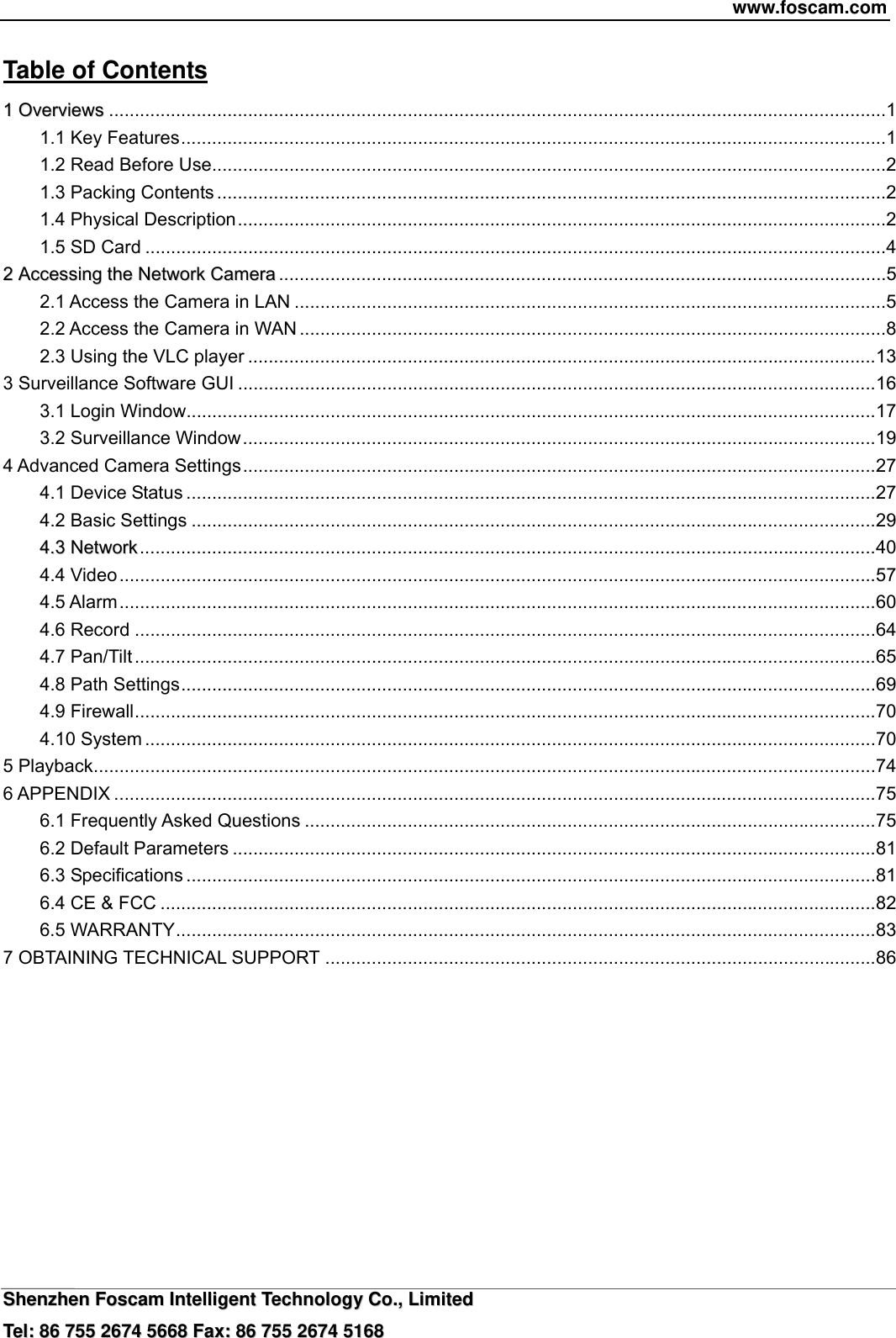 www.foscam.com  SShheennzzhheenn  FFoossccaamm  IInntteelllliiggeenntt  TTeecchhnnoollooggyy  CCoo..,,  LLiimmiitteedd  TTeell::  8866  775555  22667744  55666688  FFaaxx::  8866  775555  22667744  55116688 Table of Contents                                                               11  OOvveerrvviieewwss .......................................................................................................................................................1 1.1 Key Features.........................................................................................................................................1 1.2 Read Before Use...................................................................................................................................2 1.3 Packing Contents ..................................................................................................................................2 1.4 Physical Description..............................................................................................................................2 1.5 SD Card ................................................................................................................................................4 22  AAcccceessssiinngg  tthhee  NNeettwwoorrkk  CCaammeerraa ......................................................................................................................5 2.1 Access the Camera in LAN ...................................................................................................................5 2.2 Access the Camera in WAN ..................................................................................................................8 2.3 Using the VLC player ..........................................................................................................................13 3 Surveillance Software GUI ............................................................................................................................16 3.1 Login Window......................................................................................................................................17 3.2 Surveillance Window...........................................................................................................................19 4 Advanced Camera Settings...........................................................................................................................27 4.1 Device Status ......................................................................................................................................27 4.2 Basic Settings .....................................................................................................................................29 44..33  NNeettwwoorrkk...............................................................................................................................................40 4.4 Video...................................................................................................................................................57 4.5 Alarm...................................................................................................................................................60 4.6 Record ................................................................................................................................................64 4.7 Pan/Tilt ................................................................................................................................................65 4.8 Path Settings.......................................................................................................................................69 4.9 Firewall................................................................................................................................................70 4.10 System ..............................................................................................................................................70 5 Playback........................................................................................................................................................74 6 APPENDIX ....................................................................................................................................................75 6.1 Frequently Asked Questions ...............................................................................................................75 6.2 Default Parameters .............................................................................................................................81 6.3 Specifications ......................................................................................................................................81 6.4 CE &amp; FCC ...........................................................................................................................................82 6.5 WARRANTY........................................................................................................................................83 7 OBTAINING TECHNICAL SUPPORT ...........................................................................................................86          