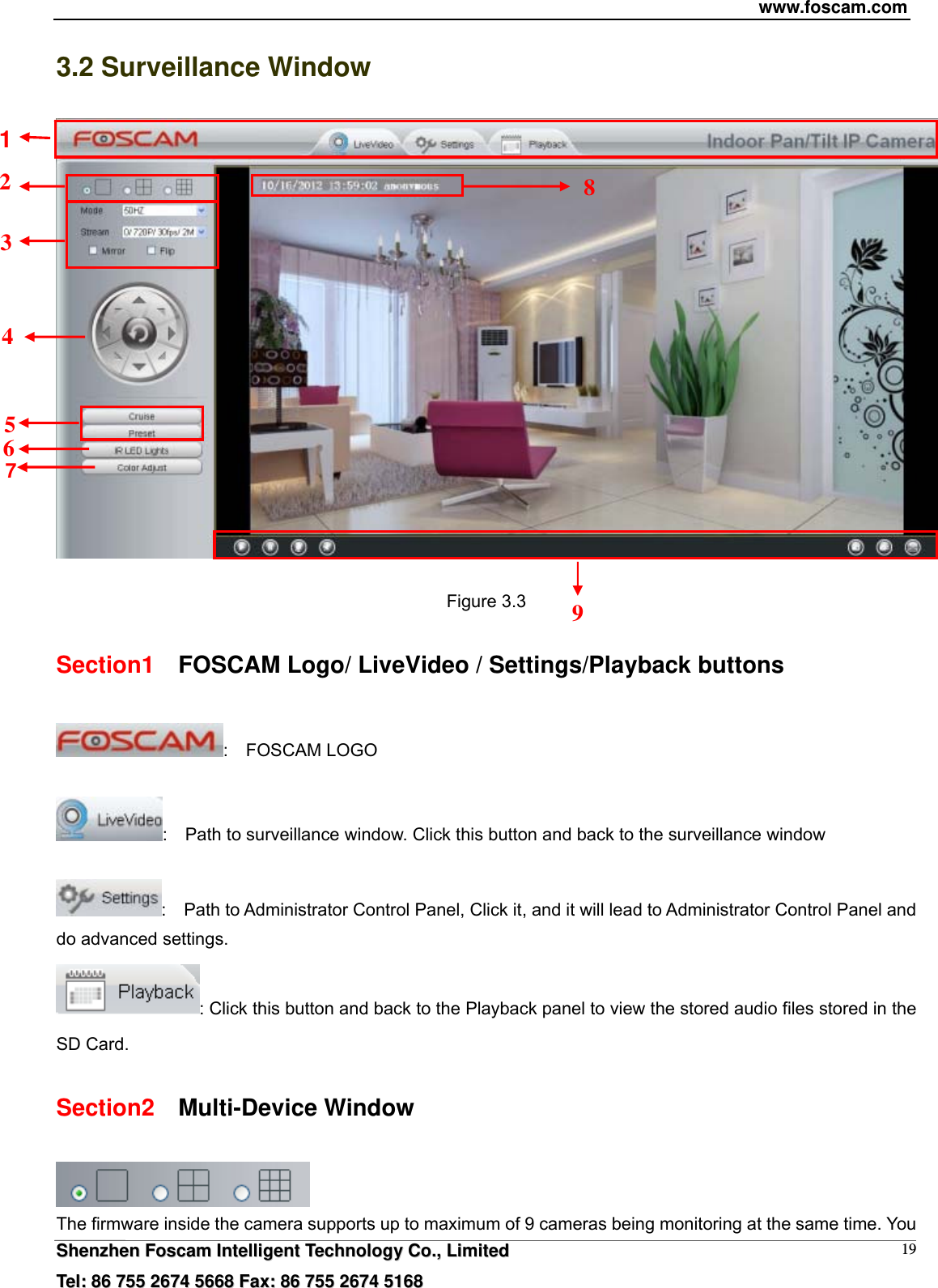 www.foscam.com  SShheennzzhheenn  FFoossccaamm  IInntteelllliiggeenntt  TTeecchhnnoollooggyy  CCoo..,,  LLiimmiitteedd  TTeell::  8866  775555  22667744  55666688  FFaaxx::  8866  775555  22667744  55116688 193.2 Surveillance Window   Figure 3.3 Section1    FOSCAM Logo/ LiveVideo / Settings/Playback buttons :  FOSCAM LOGO  :    Path to surveillance window. Click this button and back to the surveillance window    :    Path to Administrator Control Panel, Click it, and it will lead to Administrator Control Panel and do advanced settings. : Click this button and back to the Playback panel to view the stored audio files stored in the SD Card. Section2  Multi-Device Window  The firmware inside the camera supports up to maximum of 9 cameras being monitoring at the same time. You 1 9 2 4 3 5 8 6 7 