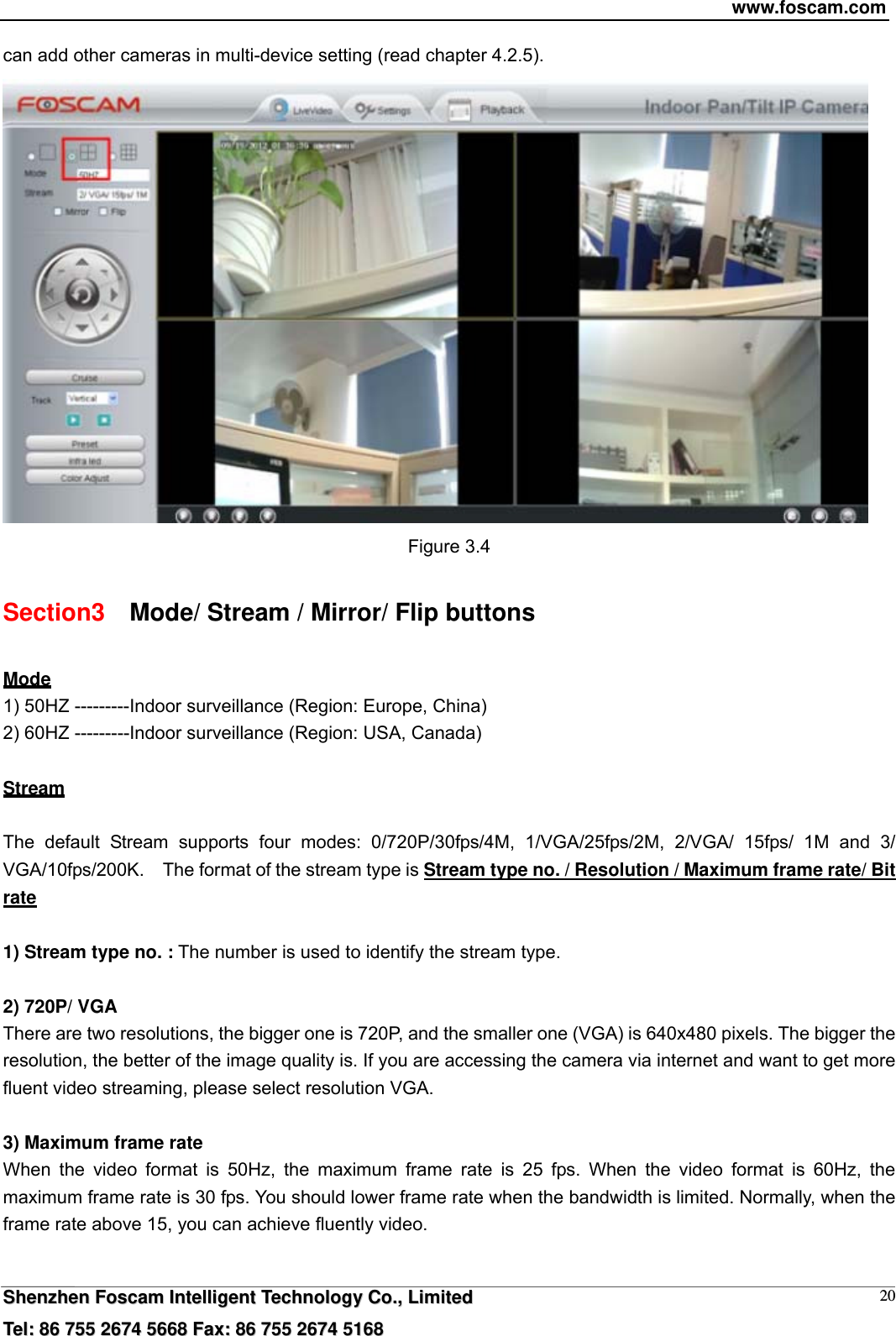 www.foscam.com  SShheennzzhheenn  FFoossccaamm  IInntteelllliiggeenntt  TTeecchhnnoollooggyy  CCoo..,,  LLiimmiitteedd  TTeell::  8866  775555  22667744  55666688  FFaaxx::  8866  775555  22667744  55116688 20can add other cameras in multi-device setting (read chapter 4.2.5).  Figure 3.4 Section3    Mode/ Stream / Mirror/ Flip buttons Mode 1) 50HZ ---------Indoor surveillance (Region: Europe, China) 2) 60HZ ---------Indoor surveillance (Region: USA, Canada)  Stream  The default Stream supports four modes: 0/720P/30fps/4M, 1/VGA/25fps/2M, 2/VGA/ 15fps/ 1M and 3/ VGA/10fps/200K.  The format of the stream type is Stream type no. / Resolution / Maximum frame rate/ Bit rate  1) Stream type no. : The number is used to identify the stream type.  2) 720P/ VGA There are two resolutions, the bigger one is 720P, and the smaller one (VGA) is 640x480 pixels. The bigger the resolution, the better of the image quality is. If you are accessing the camera via internet and want to get more fluent video streaming, please select resolution VGA.  3) Maximum frame rate When the video format is 50Hz, the maximum frame rate is 25 fps. When the video format is 60Hz, the maximum frame rate is 30 fps. You should lower frame rate when the bandwidth is limited. Normally, when the frame rate above 15, you can achieve fluently video.    