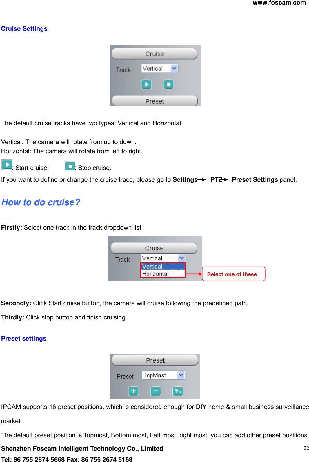 www.foscam.com  SShheennzzhheenn  FFoossccaamm  IInntteelllliiggeenntt  TTeecchhnnoollooggyy  CCoo..,,  LLiimmiitteedd  TTeell::  8866  775555  22667744  55666688  FFaaxx::  8866  775555  22667744  55116688 22 Cruise Settings    The default cruise tracks have two types: Vertical and Horizontal.  Vertical: The camera will rotate from up to down. Horizontal: The camera will rotate from left to right. : Start cruise.      : Stop cruise.                                                                       If you want to define or change the cruise trace, please go to Settings    PTZ   Preset Settings panel. How to do cruise? Firstly: Select one track in the track dropdown list     Secondly: Click Start cruise button, the camera will cruise following the predefined path.   Thirdly: Click stop button and finish cruising.  Preset settings   IPCAM supports 16 preset positions, which is considered enough for DIY home &amp; small business surveillance market The default preset position is Topmost, Bottom most, Left most, right most, you can add other preset positions. Select one of these 
