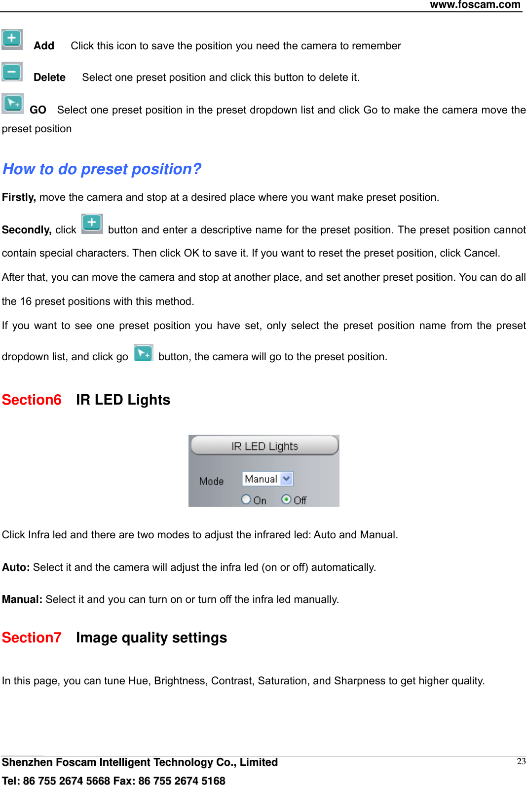 www.foscam.com  SShheennzzhheenn  FFoossccaamm  IInntteelllliiggeenntt  TTeecchhnnoollooggyy  CCoo..,,  LLiimmiitteedd  TTeell::  8866  775555  22667744  55666688  FFaaxx::  8866  775555  22667744  55116688 23  Add      Click this icon to save the position you need the camera to remember   Delete      Select one preset position and click this button to delete it.    GO    Select one preset position in the preset dropdown list and click Go to make the camera move the preset position  How to do preset position? Firstly, move the camera and stop at a desired place where you want make preset position. Secondly, click    button and enter a descriptive name for the preset position. The preset position cannot contain special characters. Then click OK to save it. If you want to reset the preset position, click Cancel. After that, you can move the camera and stop at another place, and set another preset position. You can do all the 16 preset positions with this method.   If you want to see one preset position you have set, only select the preset position name from the preset dropdown list, and click go    button, the camera will go to the preset position. Section6    IR LED Lights   Click Infra led and there are two modes to adjust the infrared led: Auto and Manual.    Auto: Select it and the camera will adjust the infra led (on or off) automatically.  Manual: Select it and you can turn on or turn off the infra led manually. Section7    Image quality settings In this page, you can tune Hue, Brightness, Contrast, Saturation, and Sharpness to get higher quality. 