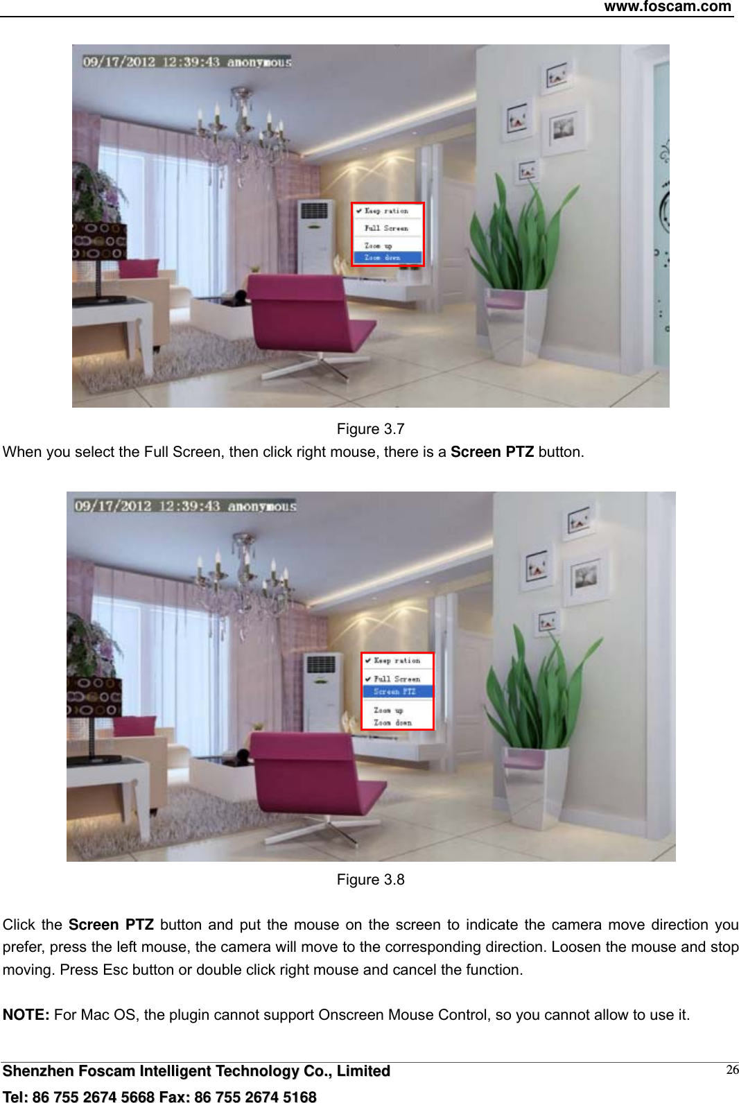 www.foscam.com  SShheennzzhheenn  FFoossccaamm  IInntteelllliiggeenntt  TTeecchhnnoollooggyy  CCoo..,,  LLiimmiitteedd  TTeell::  8866  775555  22667744  55666688  FFaaxx::  8866  775555  22667744  55116688 26 Figure 3.7 When you select the Full Screen, then click right mouse, there is a Screen PTZ button.   Figure 3.8  Click the Screen PTZ button and put the mouse on the screen to indicate the camera move direction you prefer, press the left mouse, the camera will move to the corresponding direction. Loosen the mouse and stop moving. Press Esc button or double click right mouse and cancel the function.  NOTE: For Mac OS, the plugin cannot support Onscreen Mouse Control, so you cannot allow to use it.  