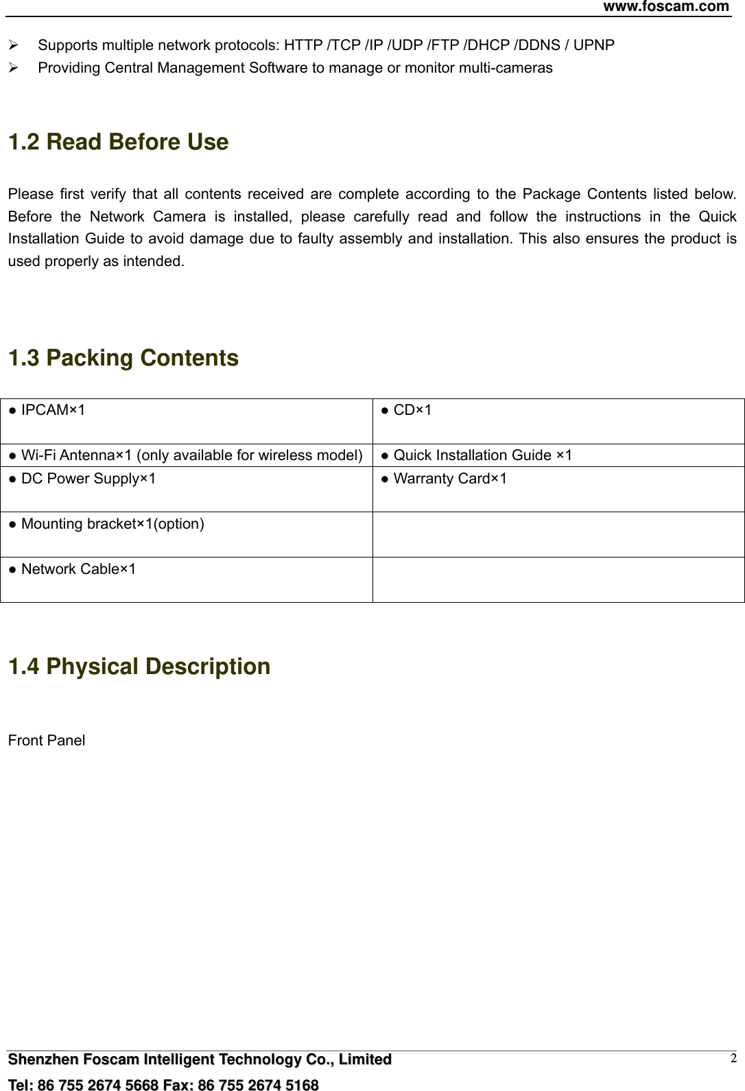 www.foscam.com  SShheennzzhheenn  FFoossccaamm  IInntteelllliiggeenntt  TTeecchhnnoollooggyy  CCoo..,,  LLiimmiitteedd  TTeell::  8866  775555  22667744  55666688  FFaaxx::  8866  775555  22667744  55116688 2  Supports multiple network protocols: HTTP /TCP /IP /UDP /FTP /DHCP /DDNS / UPNP   Providing Central Management Software to manage or monitor multi-cameras    1.2 Read Before Use Please first verify that all contents received are complete according to the Package Contents listed below. Before the Network Camera is installed, please carefully read and follow the instructions in the Quick Installation Guide to avoid damage due to faulty assembly and installation. This also ensures the product is used properly as intended.   1.3 Packing Contents ● IPCAM&times;1  ● CD&times;1  ● Wi-Fi Antenna&times;1 (only available for wireless model) ● Quick Installation Guide &times;1 ● DC Power Supply&times;1  ● Warranty Card&times;1  ● Mounting bracket&times;1(option)   ● Network Cable&times;1    1.4 Physical Description  Front Panel  