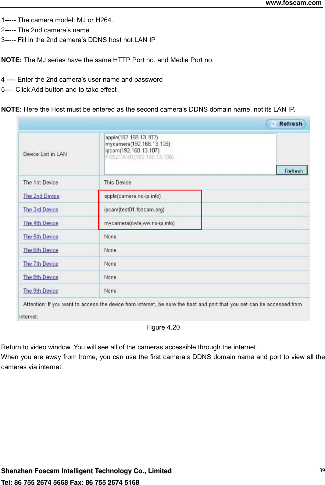 www.foscam.com  SShheennzzhheenn  FFoossccaamm  IInntteelllliiggeenntt  TTeecchhnnoollooggyy  CCoo..,,  LLiimmiitteedd  TTeell::  8866  775555  22667744  55666688  FFaaxx::  8866  775555  22667744  55116688 391----- The camera model: MJ or H264. 2----- The 2nd camera&rsquo;s name 3----- Fill in the 2nd camera&rsquo;s DDNS host not LAN IP  NOTE: The MJ series have the same HTTP Port no. and Media Port no.    4 ---- Enter the 2nd camera&rsquo;s user name and password 5---- Click Add button and to take effect  NOTE: Here the Host must be entered as the second camera&rsquo;s DDNS domain name, not its LAN IP.    Figure 4.20  Return to video window. You will see all of the cameras accessible through the internet. When you are away from home, you can use the first camera&rsquo;s DDNS domain name and port to view all the cameras via internet.  