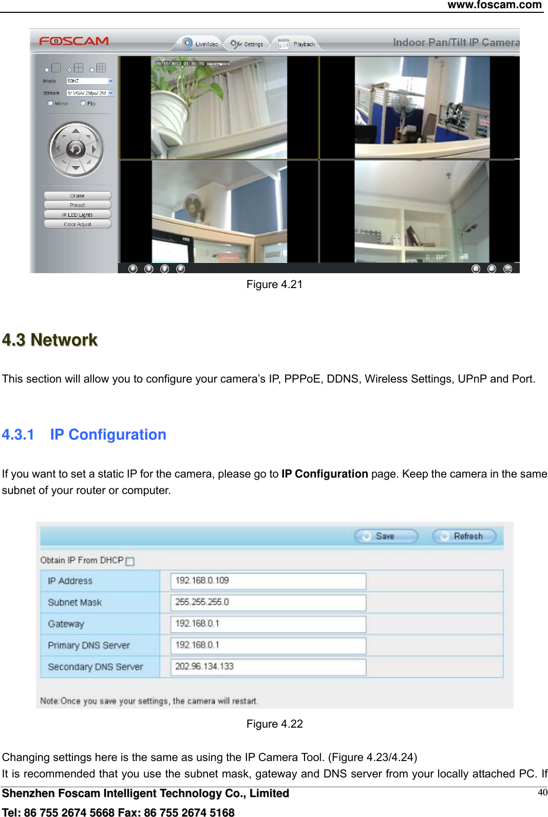 www.foscam.com  SShheennzzhheenn  FFoossccaamm  IInntteelllliiggeenntt  TTeecchhnnoollooggyy  CCoo..,,  LLiimmiitteedd  TTeell::  8866  775555  22667744  55666688  FFaaxx::  8866  775555  22667744  55116688 40 Figure 4.21  44..33  NNeettwwoorrkk  This section will allow you to configure your camera&rsquo;s IP, PPPoE, DDNS, Wireless Settings, UPnP and Port.  4.3.1  IP Configuration If you want to set a static IP for the camera, please go to IP Configuration page. Keep the camera in the same subnet of your router or computer.   Figure 4.22  Changing settings here is the same as using the IP Camera Tool. (Figure 4.23/4.24) It is recommended that you use the subnet mask, gateway and DNS server from your locally attached PC. If 