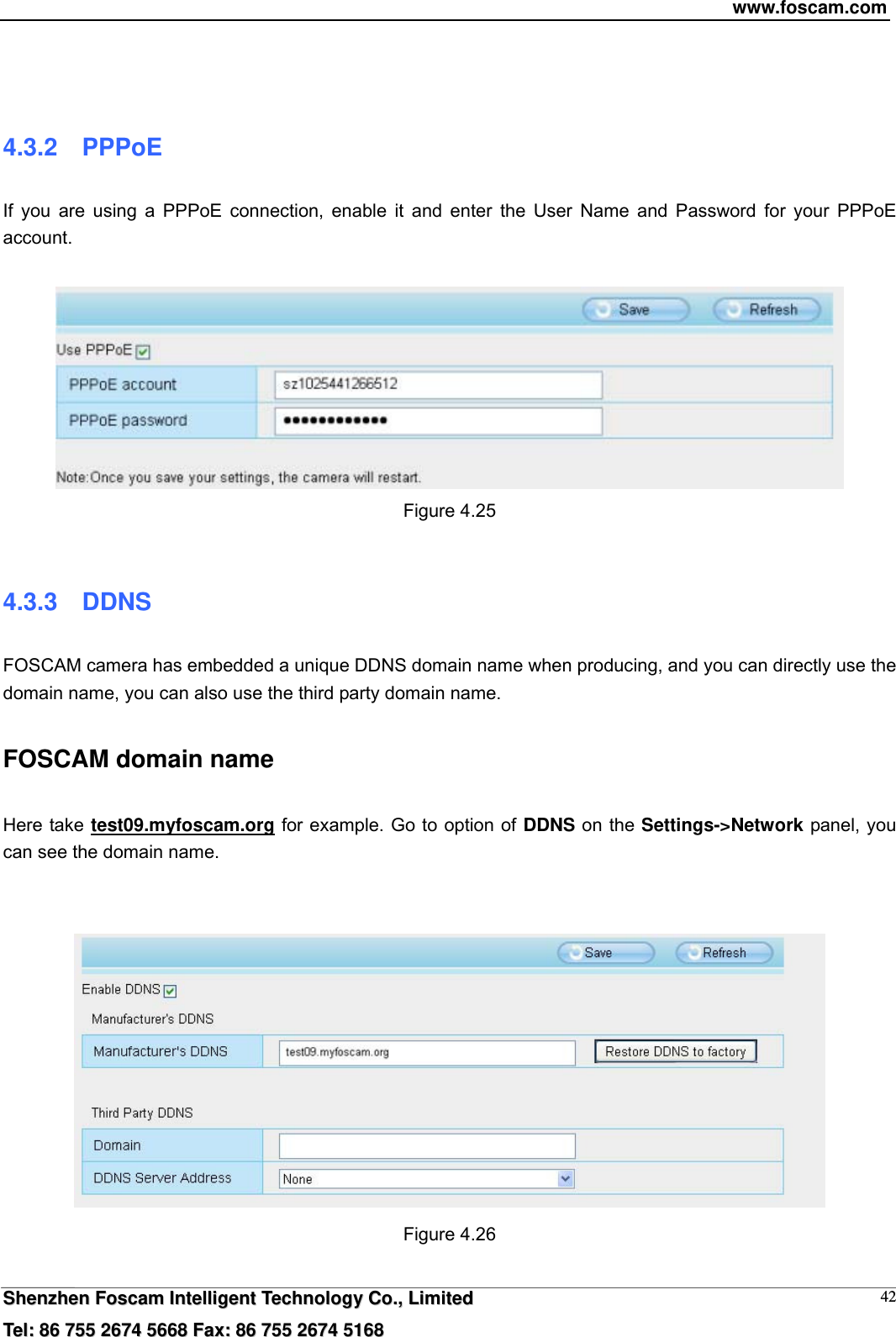 www.foscam.com  SShheennzzhheenn  FFoossccaamm  IInntteelllliiggeenntt  TTeecchhnnoollooggyy  CCoo..,,  LLiimmiitteedd  TTeell::  8866  775555  22667744  55666688  FFaaxx::  8866  775555  22667744  55116688 42  4.3.2  PPPoE If you are using a PPPoE connection, enable it and enter the User Name and Password for your PPPoE account.    Figure 4.25  4.3.3  DDNS FOSCAM camera has embedded a unique DDNS domain name when producing, and you can directly use the domain name, you can also use the third party domain name. FOSCAM domain name   Here take test09.myfoscam.org for example. Go to option of DDNS on the Settings->Network panel, you can see the domain name.    Figure 4.26  