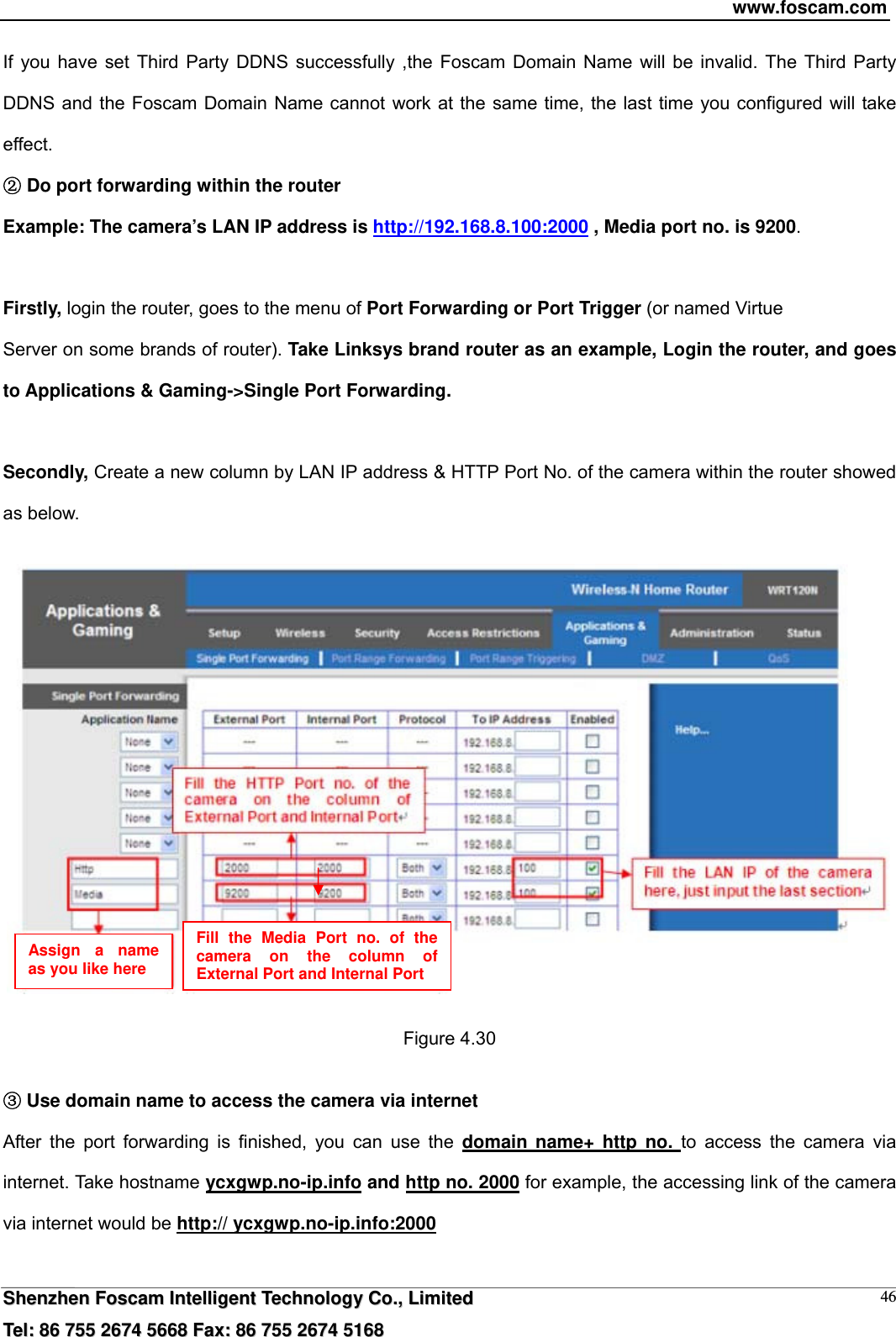 www.foscam.com  SShheennzzhheenn  FFoossccaamm  IInntteelllliiggeenntt  TTeecchhnnoollooggyy  CCoo..,,  LLiimmiitteedd  TTeell::  8866  775555  22667744  55666688  FFaaxx::  8866  775555  22667744  55116688 46If you have set Third Party DDNS successfully ,the Foscam Domain Name will be invalid. The Third Party DDNS and the Foscam Domain Name cannot work at the same time, the last time you configured will take effect.  Dĸo port forwarding within the router  Example: The camera&rsquo;s LAN IP address is http://192.168.8.100:2000 , Media port no. is 9200.   Firstly, login the router, goes to the menu of Port Forwarding or Port Trigger (or named Virtue Server on some brands of router). Take Linksys brand router as an example, Login the router, and goes to Applications &amp; Gaming->Single Port Forwarding.  Secondly, Create a new column by LAN IP address &amp; HTTP Port No. of the camera within the router showed as below.      Figure 4.30   ĹUse domain name to access the camera via internet   After the port forwarding is finished, you can use the domain name+ http no. to access the camera via internet. Take hostname ycxgwp.no-ip.info and http no. 2000 for example, the accessing link of the camera via internet would be http:// ycxgwp.no-ip.info:2000  Assign a name as you like here Fill the Media Port no. of the camera on the column of External Port and Internal Port