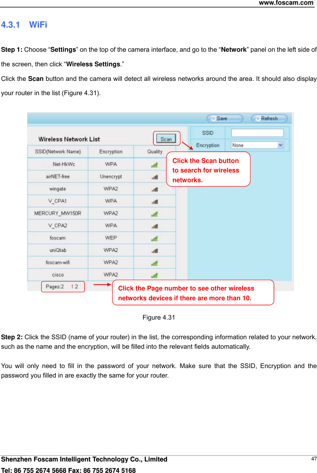 www.foscam.com  SShheennzzhheenn  FFoossccaamm  IInntteelllliiggeenntt  TTeecchhnnoollooggyy  CCoo..,,  LLiimmiitteedd  TTeell::  8866  775555  22667744  55666688  FFaaxx::  8866  775555  22667744  55116688 474.3.1  WiFi Step 1: Choose &ldquo;Settings&rdquo; on the top of the camera interface, and go to the &ldquo;Network&rdquo; panel on the left side of the screen, then click &ldquo;Wireless Settings.&rdquo;  Click the Scan button and the camera will detect all wireless networks around the area. It should also display your router in the list (Figure 4.31).        Figure 4.31  Step 2: Click the SSID (name of your router) in the list, the corresponding information related to your network, such as the name and the encryption, will be filled into the relevant fields automatically.  You will only need to fill in the password of your network. Make sure that the SSID, Encryption and the password you filled in are exactly the same for your router.    Click the Page number to see other wireless networks devices if there are more than 10. Click the Scan button to search for wireless networks.