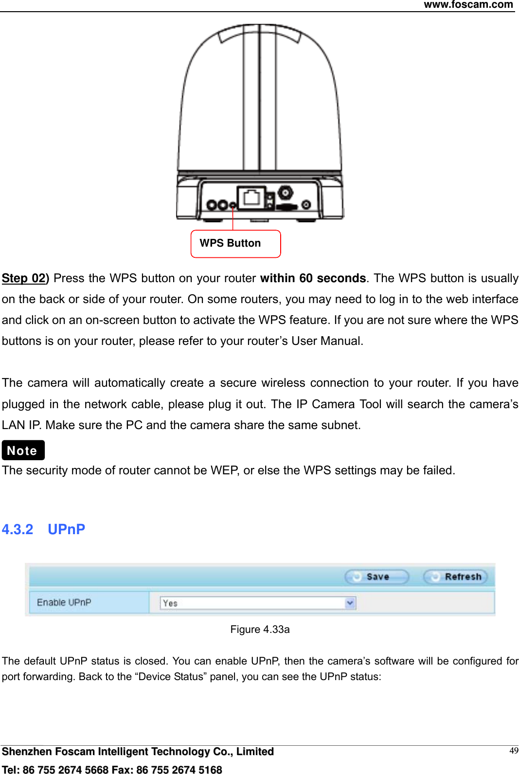 www.foscam.com  SShheennzzhheenn  FFoossccaamm  IInntteelllliiggeenntt  TTeecchhnnoollooggyy  CCoo..,,  LLiimmiitteedd  TTeell::  8866  775555  22667744  55666688  FFaaxx::  8866  775555  22667744  55116688 49   Step 02) Press the WPS button on your router within 60 seconds. The WPS button is usually on the back or side of your router. On some routers, you may need to log in to the web interface and click on an on-screen button to activate the WPS feature. If you are not sure where the WPS buttons is on your router, please refer to your router&rsquo;s User Manual.  The camera will automatically create a secure wireless connection to your router. If you have plugged in the network cable, please plug it out. The IP Camera Tool will search the camera&rsquo;s LAN IP. Make sure the PC and the camera share the same subnet.  The security mode of router cannot be WEP, or else the WPS settings may be failed.  4.3.2  UPnP  Figure 4.33a    The default UPnP status is closed. You can enable UPnP, then the camera&rsquo;s software will be configured for port forwarding. Back to the &ldquo;Device Status&rdquo; panel, you can see the UPnP status:  Note WPS Button 