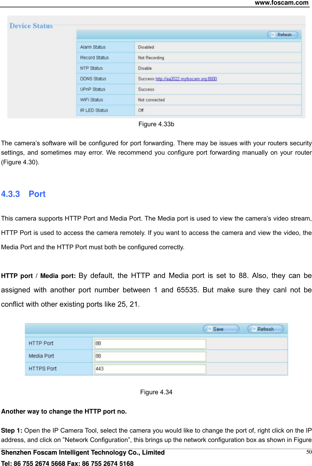 www.foscam.com  SShheennzzhheenn  FFoossccaamm  IInntteelllliiggeenntt  TTeecchhnnoollooggyy  CCoo..,,  LLiimmiitteedd  TTeell::  8866  775555  22667744  55666688  FFaaxx::  8866  775555  22667744  55116688 50 Figure 4.33b    The camera&rsquo;s software will be configured for port forwarding. There may be issues with your routers security settings, and sometimes may error. We recommend you configure port forwarding manually on your router (Figure 4.30).  4.3.3  Port This camera supports HTTP Port and Media Port. The Media port is used to view the camera&rsquo;s video stream, HTTP Port is used to access the camera remotely. If you want to access the camera and view the video, the Media Port and the HTTP Port must both be configured correctly.  HTTP port / Media port: By default, the HTTP and Media port is set to 88. Also, they can be assigned with another port number between 1 and 65535. But make sure they canl not be conflict with other existing ports like 25, 21.    Figure 4.34  Another way to change the HTTP port no.  Step 1: Open the IP Camera Tool, select the camera you would like to change the port of, right click on the IP address, and click on &rdquo;Network Configuration&rdquo;, this brings up the network configuration box as shown in Figure 