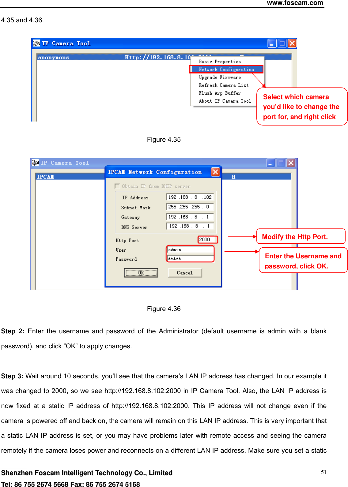 www.foscam.com  SShheennzzhheenn  FFoossccaamm  IInntteelllliiggeenntt  TTeecchhnnoollooggyy  CCoo..,,  LLiimmiitteedd  TTeell::  8866  775555  22667744  55666688  FFaaxx::  8866  775555  22667744  55116688 514.35 and 4.36.    Figure 4.35    Figure 4.36  Step 2: Enter the username and password of the Administrator (default username is admin with a blank password), and click &ldquo;OK&rdquo; to apply changes.    Step 3: Wait around 10 seconds, you&rsquo;ll see that the camera&rsquo;s LAN IP address has changed. In our example it was changed to 2000, so we see http://192.168.8.102:2000 in IP Camera Tool. Also, the LAN IP address is now fixed at a static IP address of http://192.168.8.102:2000. This IP address will not change even if the camera is powered off and back on, the camera will remain on this LAN IP address. This is very important that a static LAN IP address is set, or you may have problems later with remote access and seeing the camera remotely if the camera loses power and reconnects on a different LAN IP address. Make sure you set a static Select which camera you&rsquo;d like to change the port for, and right click Modify the Http Port.Enter the Username and password, click OK.