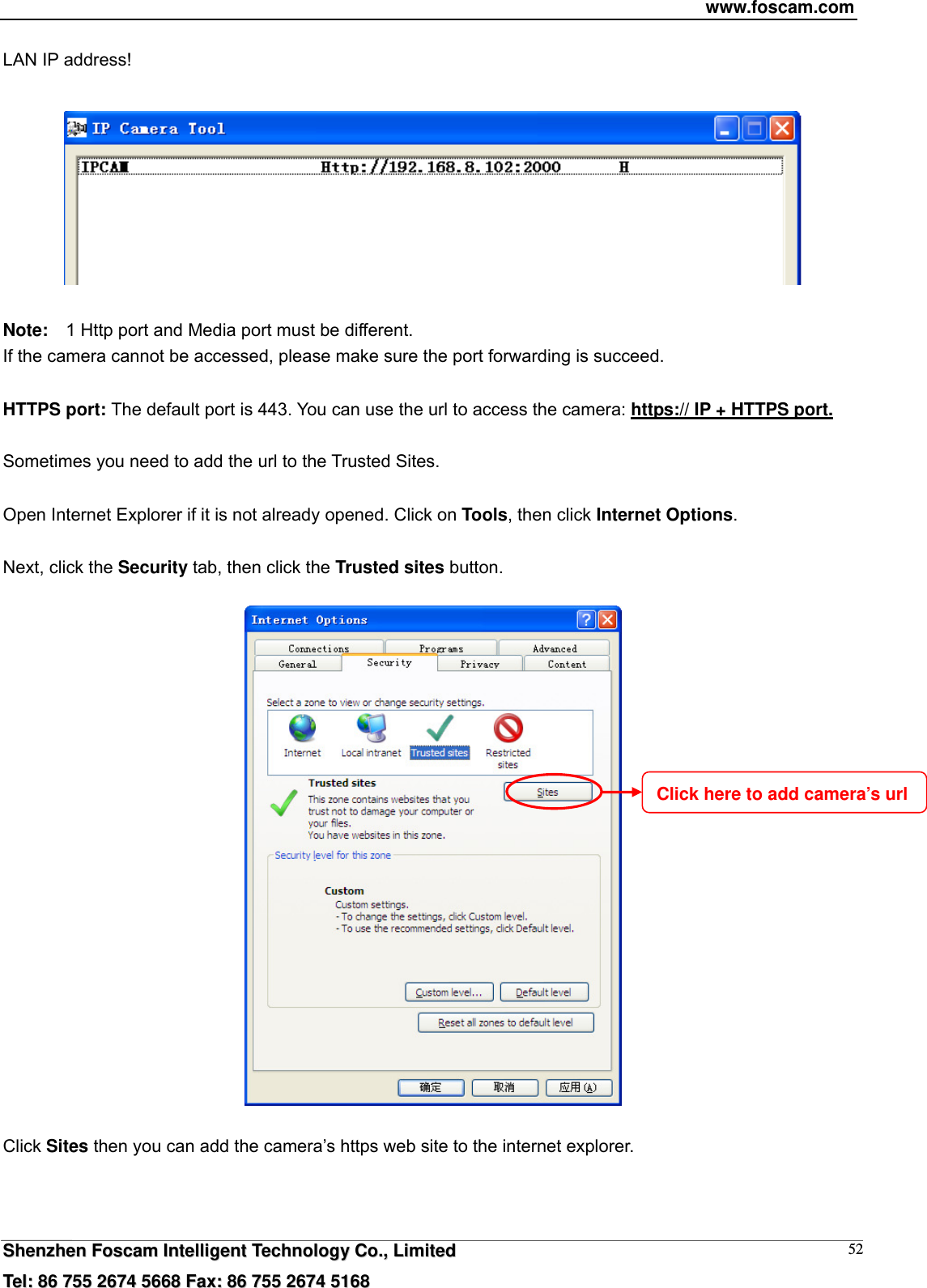 www.foscam.com  SShheennzzhheenn  FFoossccaamm  IInntteelllliiggeenntt  TTeecchhnnoollooggyy  CCoo..,,  LLiimmiitteedd  TTeell::  8866  775555  22667744  55666688  FFaaxx::  8866  775555  22667744  55116688 52LAN IP address!    Note:    1 Http port and Media port must be different. If the camera cannot be accessed, please make sure the port forwarding is succeed.  HTTPS port: The default port is 443. You can use the url to access the camera: https:// IP + HTTPS port.  Sometimes you need to add the url to the Trusted Sites.  Open Internet Explorer if it is not already opened. Click on Tools, then click Internet Options.  Next, click the Security tab, then click the Trusted sites button.    Click Sites then you can add the camera&rsquo;s https web site to the internet explorer. Click here to add camera&rsquo;s url 