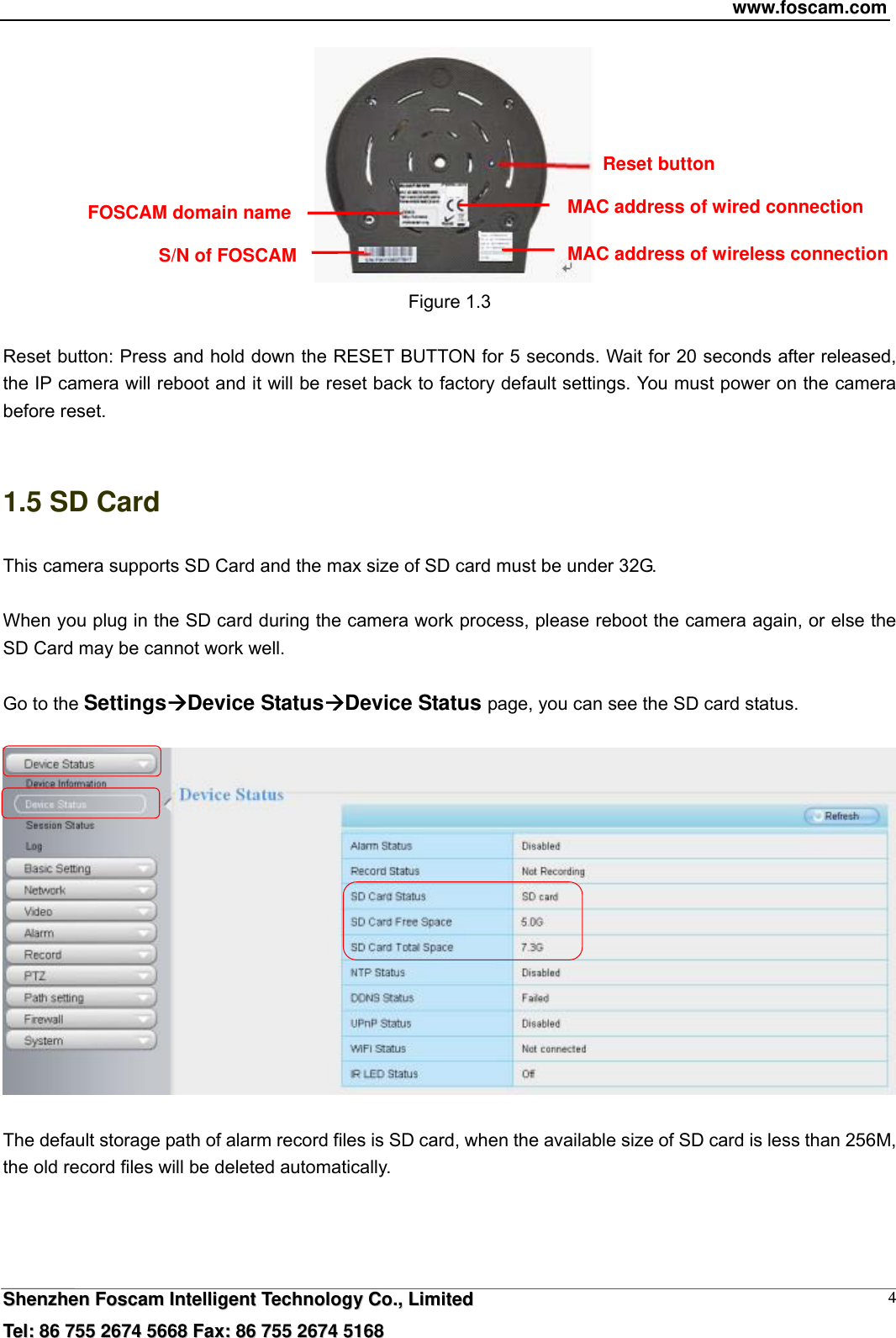 www.foscam.com  SShheennzzhheenn  FFoossccaamm  IInntteelllliiggeenntt  TTeecchhnnoollooggyy  CCoo..,,  LLiimmiitteedd  TTeell::  8866  775555  22667744  55666688  FFaaxx::  8866  775555  22667744  55116688 4  Figure 1.3    Reset button: Press and hold down the RESET BUTTON for 5 seconds. Wait for 20 seconds after released, the IP camera will reboot and it will be reset back to factory default settings. You must power on the camera before reset.  1.5 SD Card This camera supports SD Card and the max size of SD card must be under 32G.  When you plug in the SD card during the camera work process, please reboot the camera again, or else the SD Card may be cannot work well.  Go to the SettingsDevice StatusDevice Status page, you can see the SD card status.    The default storage path of alarm record files is SD card, when the available size of SD card is less than 256M, the old record files will be deleted automatically.     FOSCAM domain name Reset button MAC address of wired connectionMAC address of wireless connection S/N of FOSCAM 