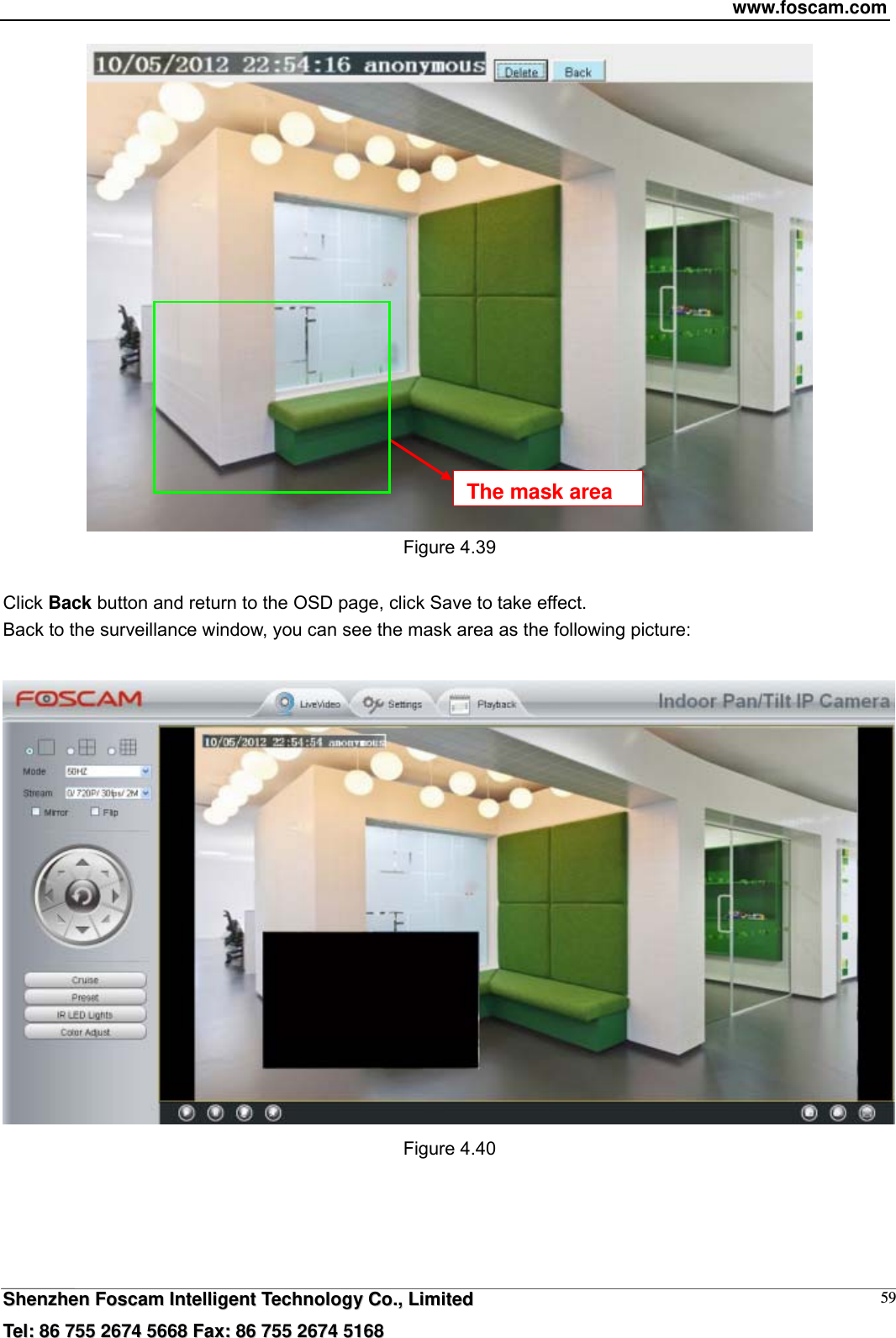 www.foscam.com  SShheennzzhheenn  FFoossccaamm  IInntteelllliiggeenntt  TTeecchhnnoollooggyy  CCoo..,,  LLiimmiitteedd  TTeell::  8866  775555  22667744  55666688  FFaaxx::  8866  775555  22667744  55116688 59 Figure 4.39  Click Back button and return to the OSD page, click Save to take effect. Back to the surveillance window, you can see the mask area as the following picture:   Figure 4.40  The mask area