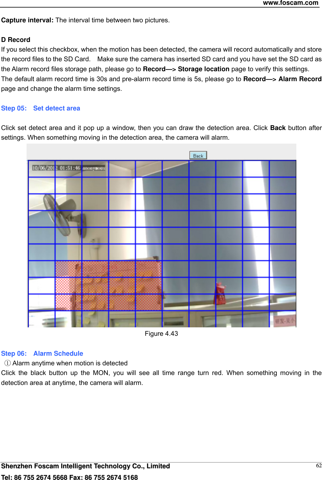 www.foscam.com  SShheennzzhheenn  FFoossccaamm  IInntteelllliiggeenntt  TTeecchhnnoollooggyy  CCoo..,,  LLiimmiitteedd  TTeell::  8866  775555  22667744  55666688  FFaaxx::  8866  775555  22667744  55116688 62Capture interval: The interval time between two pictures.  D Record If you select this checkbox, when the motion has been detected, the camera will record automatically and store the record files to the SD Card.    Make sure the camera has inserted SD card and you have set the SD card as the Alarm record files storage path, please go to Record&mdash;> Storage location page to verify this settings. The default alarm record time is 30s and pre-alarm record time is 5s, please go to Record&mdash;> Alarm Record page and change the alarm time settings.  Step 05:    Set detect area  Click set detect area and it pop up a window, then you can draw the detection area. Click Back button after settings. When something moving in the detection area, the camera will alarm.  Figure 4.43  Step 06:    Alarm Schedule    Alarm anytime when motion is detectedķ Click the black button up the MON, you will see all time range turn red. When something moving in the detection area at anytime, the camera will alarm. 