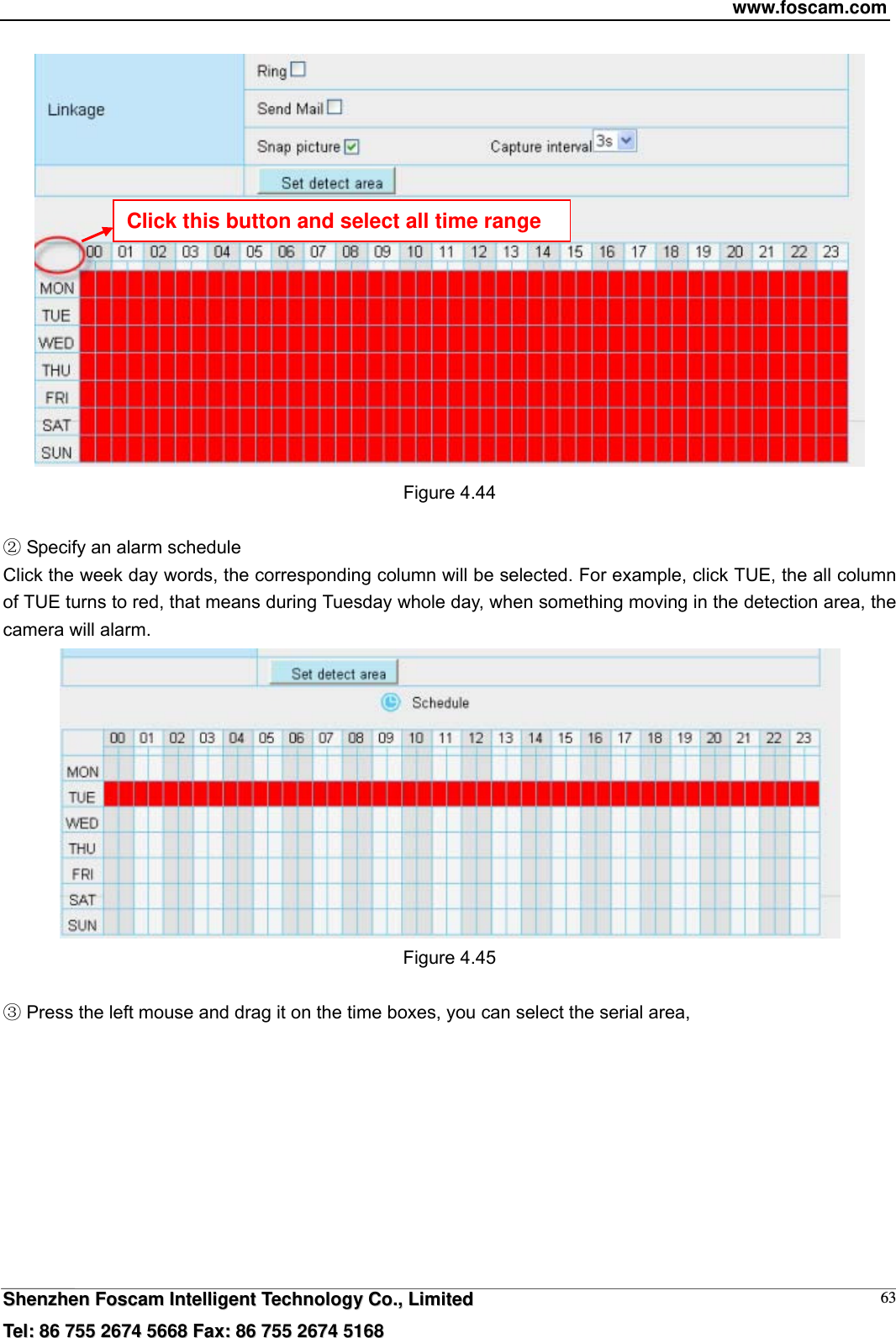www.foscam.com  SShheennzzhheenn  FFoossccaamm  IInntteelllliiggeenntt  TTeecchhnnoollooggyy  CCoo..,,  LLiimmiitteedd  TTeell::  8866  775555  22667744  55666688  FFaaxx::  8866  775555  22667744  55116688 63 Figure 4.44   Specify an alarm scheduleĸ Click the week day words, the corresponding column will be selected. For example, click TUE, the all column of TUE turns to red, that means during Tuesday whole day, when something moving in the detection area, the camera will alarm.  Figure 4.45   Press the left mouse and drag it on the time boxes, you can select the serial area,Ĺ Click this button and select all time range 