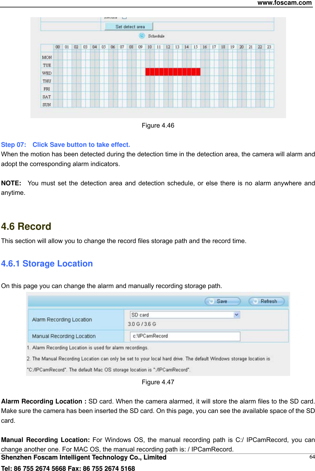 www.foscam.com  SShheennzzhheenn  FFoossccaamm  IInntteelllliiggeenntt  TTeecchhnnoollooggyy  CCoo..,,  LLiimmiitteedd  TTeell::  8866  775555  22667744  55666688  FFaaxx::  8866  775555  22667744  55116688 64 Figure 4.46  Step 07:    Click Save button to take effect.   When the motion has been detected during the detection time in the detection area, the camera will alarm and adopt the corresponding alarm indicators.  NOTE:  You must set the detection area and detection schedule, or else there is no alarm anywhere and anytime.   4.6 Record This section will allow you to change the record files storage path and the record time. 4.6.1 Storage Location On this page you can change the alarm and manually recording storage path.    Figure 4.47  Alarm Recording Location : SD card. When the camera alarmed, it will store the alarm files to the SD card. Make sure the camera has been inserted the SD card. On this page, you can see the available space of the SD card.  Manual Recording Location: For Windows OS, the manual recording path is C:/ IPCamRecord, you can change another one. For MAC OS, the manual recording path is: / IPCamRecord. 