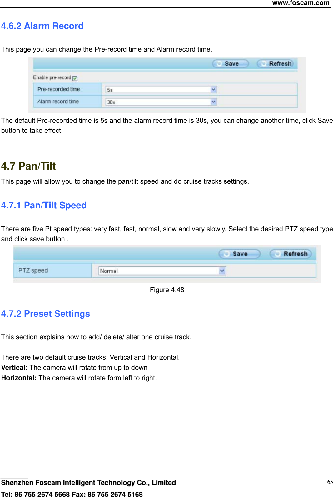 www.foscam.com  SShheennzzhheenn  FFoossccaamm  IInntteelllliiggeenntt  TTeecchhnnoollooggyy  CCoo..,,  LLiimmiitteedd  TTeell::  8866  775555  22667744  55666688  FFaaxx::  8866  775555  22667744  55116688 654.6.2 Alarm Record This page you can change the Pre-record time and Alarm record time.  The default Pre-recorded time is 5s and the alarm record time is 30s, you can change another time, click Save button to take effect.   4.7 Pan/Tilt This page will allow you to change the pan/tilt speed and do cruise tracks settings. 4.7.1 Pan/Tilt Speed There are five Pt speed types: very fast, fast, normal, slow and very slowly. Select the desired PTZ speed type and click save button .  Figure 4.48 4.7.2 Preset Settings This section explains how to add/ delete/ alter one cruise track.  There are two default cruise tracks: Vertical and Horizontal. Vertical: The camera will rotate from up to down Horizontal: The camera will rotate form left to right.  